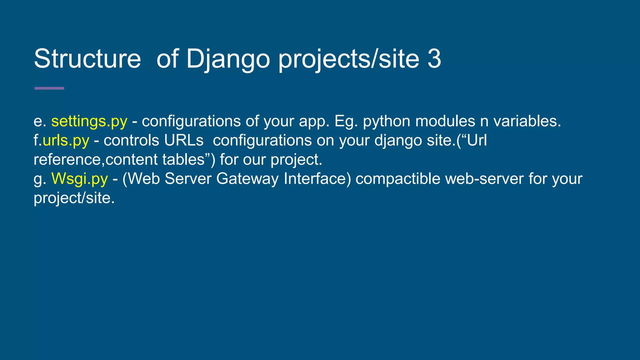 Structure of Django projects/site 3
e. settings.py - configurations of your app. Eg. python modules n variables.
f.urls.py - controls URLs configurations on your django site.(“Url
reference,content tables”) for our project.
g. Wsgi.py - (Web Server Gateway Interface) compactible web-server for your
project/site.
 