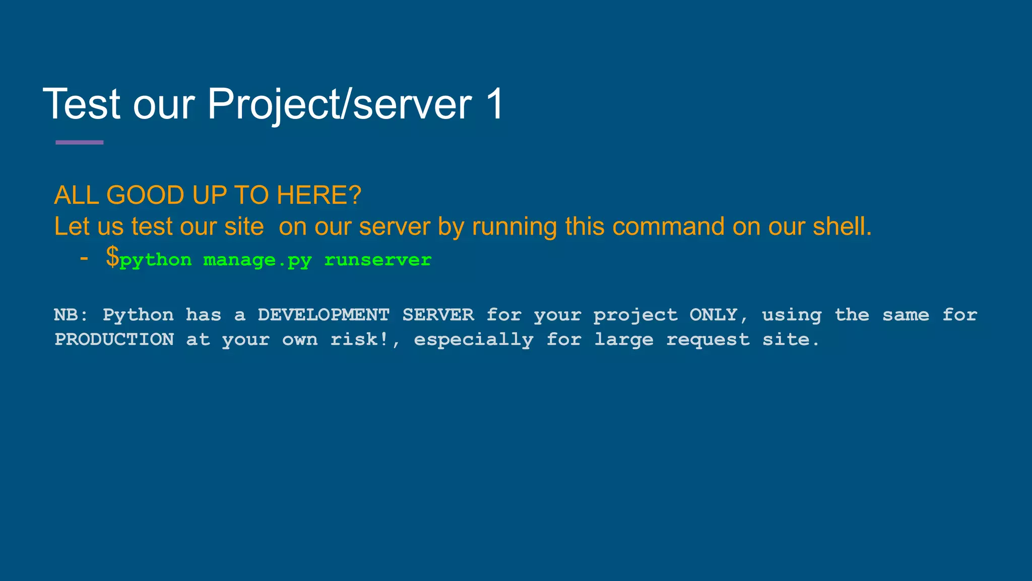 Test our Project/server 1
ALL GOOD UP TO HERE?
Let us test our site on our server by running this command on our shell.
- $python manage.py runserver
NB: Python has a DEVELOPMENT SERVER for your project ONLY, using the same for
PRODUCTION at your own risk!, especially for large request site.
 