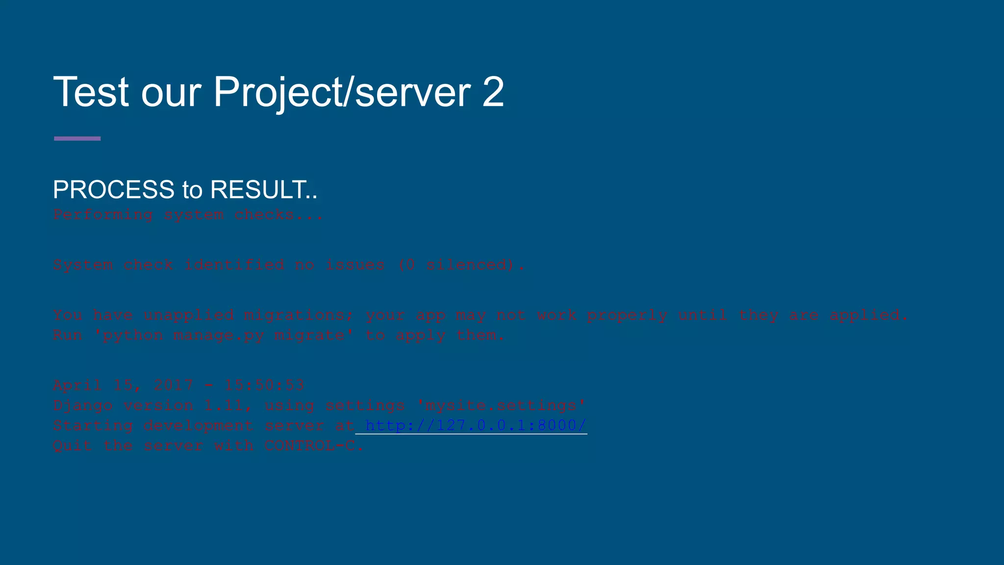 Test our Project/server 2
PROCESS to RESULT..
Performing system checks...
System check identified no issues (0 silenced).
You have unapplied migrations; your app may not work properly until they are applied.
Run 'python manage.py migrate' to apply them.
April 15, 2017 - 15:50:53
Django version 1.11, using settings 'mysite.settings'
Starting development server at http://127.0.0.1:8000/
Quit the server with CONTROL-C.
 