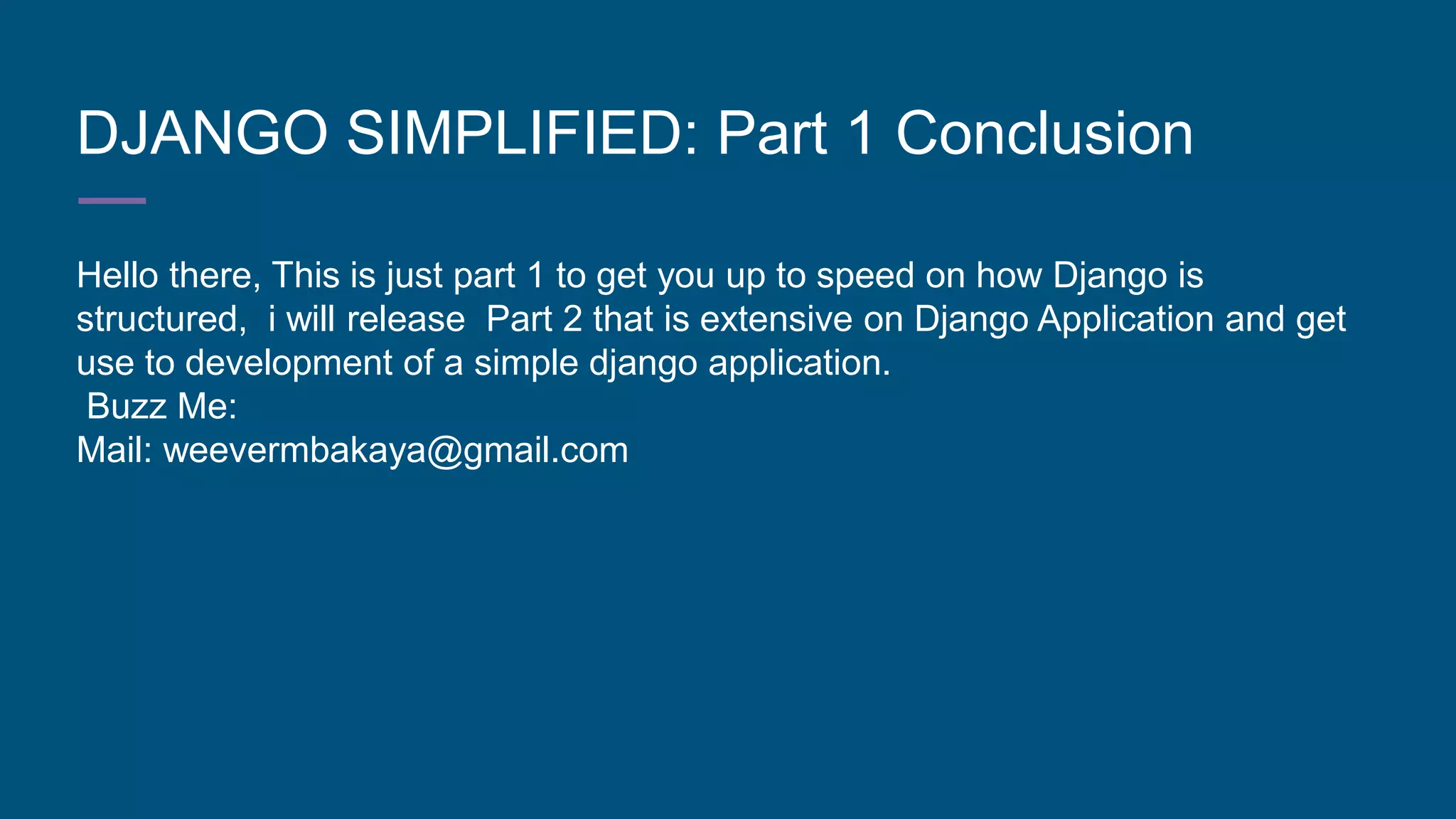 DJANGO SIMPLIFIED: Part 1 Conclusion
Hello there, This is just part 1 to get you up to speed on how Django is
structured, i will release Part 2 that is extensive on Django Application and get
use to development of a simple django application.
Buzz Me:
Mail: weevermbakaya@gmail.com
 