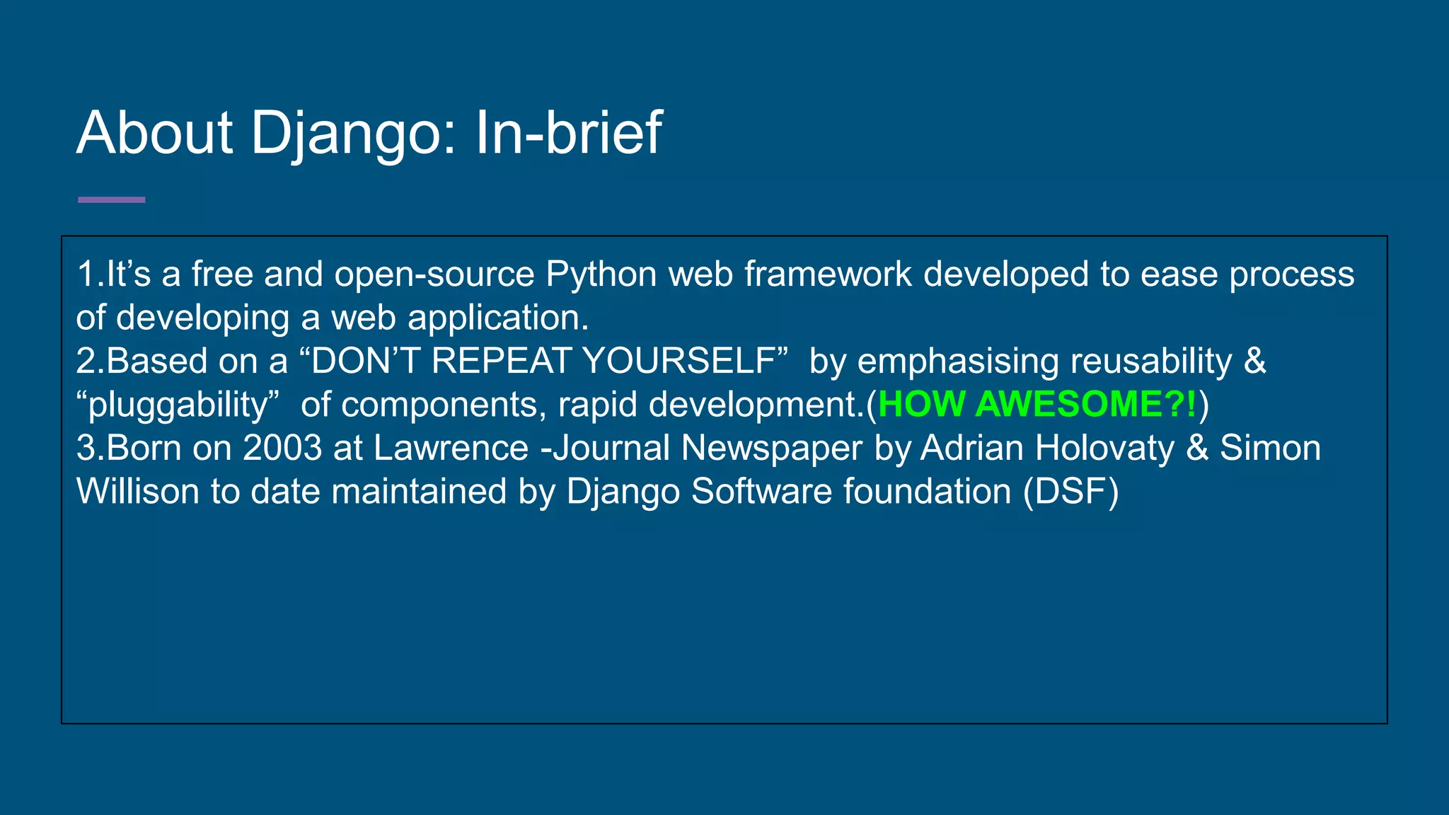 About Django: In-brief
1.It’s a free and open-source Python web framework developed to ease process
of developing a web application.
2.Based on a “DON’T REPEAT YOURSELF” by emphasising reusability &
“pluggability” of components, rapid development.(HOW AWESOME?!)
3.Born on 2003 at Lawrence -Journal Newspaper by Adrian Holovaty & Simon
Willison to date maintained by Django Software foundation (DSF)
 