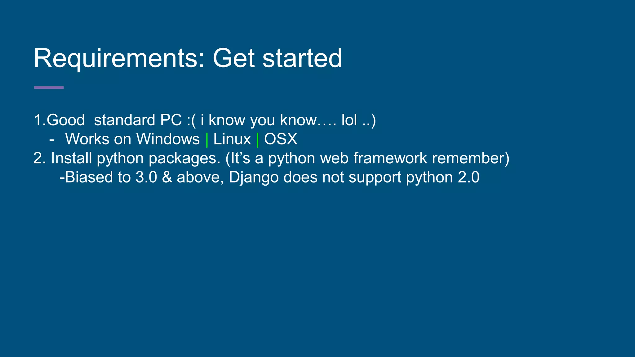 Requirements: Get started
1.Good standard PC :( i know you know…. lol ..)
- Works on Windows | Linux | OSX
2. Install python packages. (It’s a python web framework remember)
-Biased to 3.0 & above, Django does not support python 2.0
 