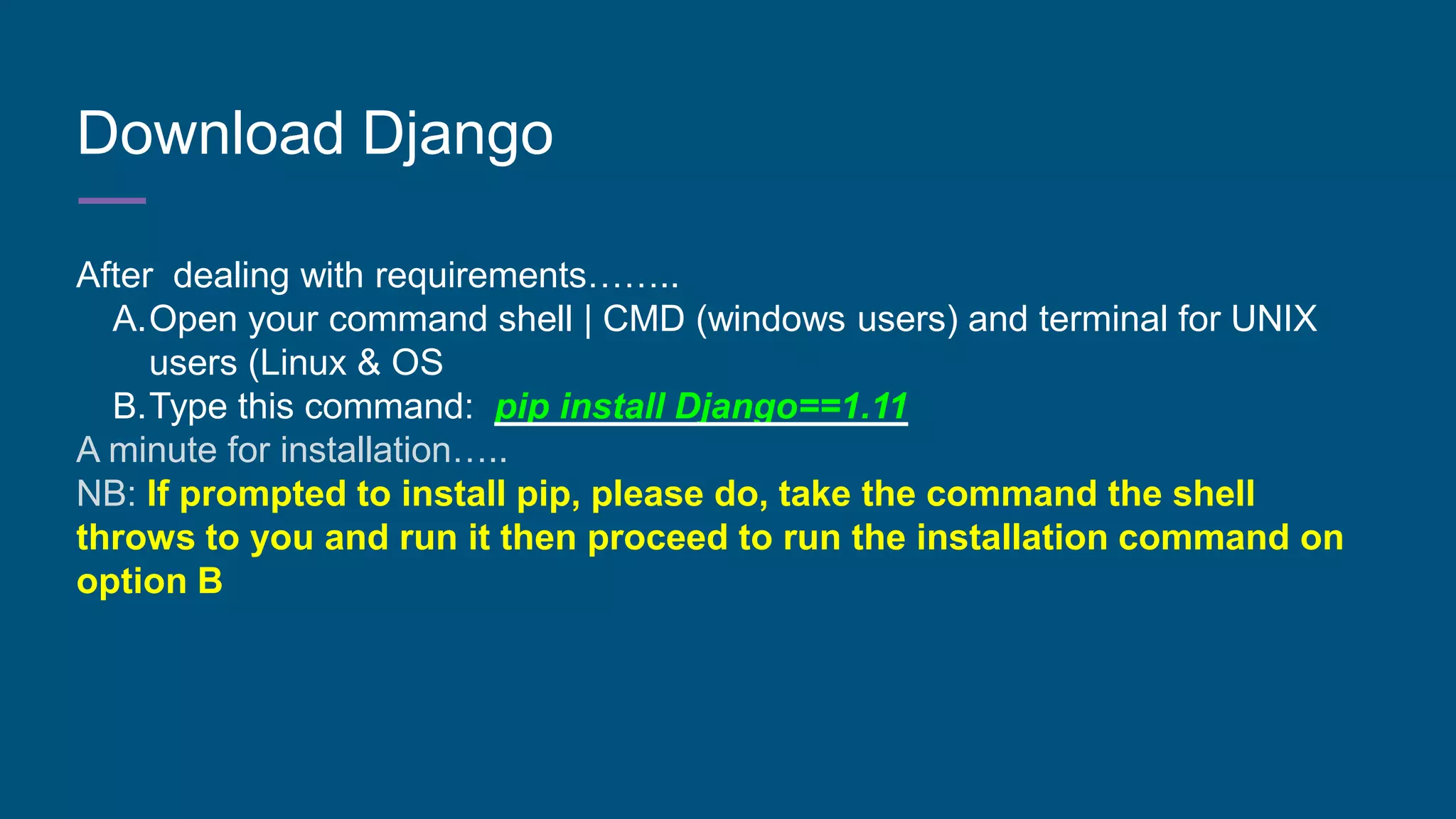 Download Django
After dealing with requirements……..
A.Open your command shell | CMD (windows users) and terminal for UNIX
users (Linux & OS
B.Type this command: pip install Django==1.11
A minute for installation…..
NB: If prompted to install pip, please do, take the command the shell
throws to you and run it then proceed to run the installation command on
option B
 