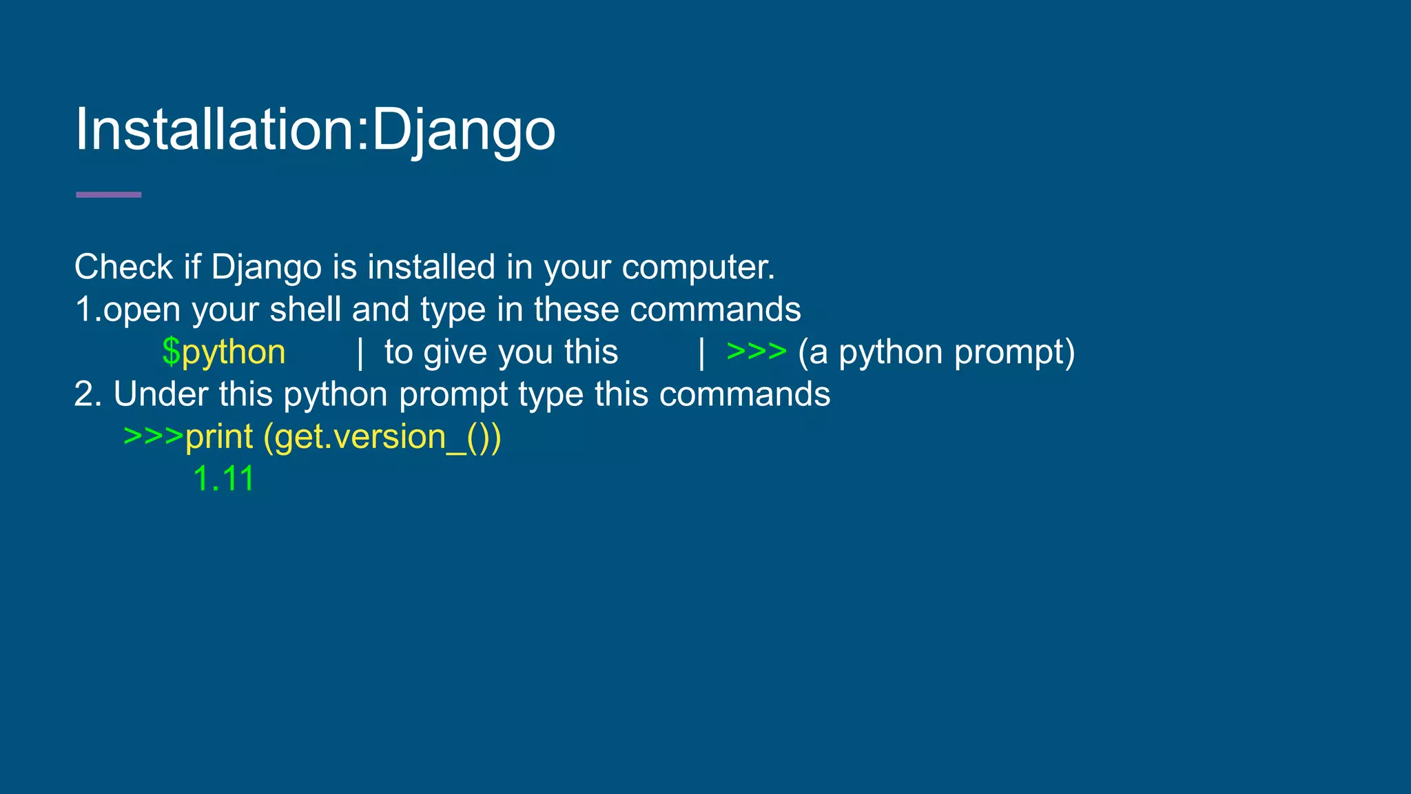 Installation:Django
Check if Django is installed in your computer.
1.open your shell and type in these commands
$python | to give you this | >>> (a python prompt)
2. Under this python prompt type this commands
>>>print (get.version_())
1.11
 