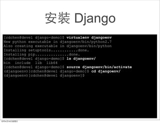 安裝 Django
[cdchen@devel django-demo]$ virtualenv djangoenv
New python executable in djangoenv/bin/python2.7
Also creating executable in djangoenv/bin/python
Installing setuptools............done.
Installing pip...............done.
[cdchen@devel django-demo]$ ls djangoenv/
bin include lib lib64
[cdchen@devel django-demo]$ source djangoenv/bin/activate
(djangoenv)[cdchen@devel django-demo]$ cd djangoenv/
(djangoenv)[cdchen@devel djangoenv]$
 