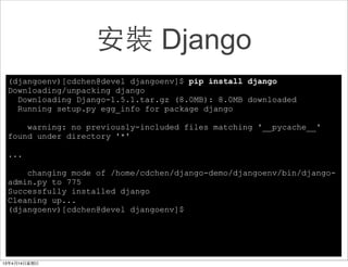 安裝 Django
(djangoenv)[cdchen@devel djangoenv]$ pip install django
Downloading/unpacking django
  Downloading Django-1.5.1.tar.gz (8.0MB): 8.0MB downloaded
  Running setup.py egg_info for package django

    warning: no previously-included files matching '__pycache__'
found under directory '*'

...

    changing mode of /home/cdchen/django-demo/djangoenv/bin/django-
admin.py to 775
Successfully installed django
Cleaning up...
(djangoenv)[cdchen@devel djangoenv]$
 