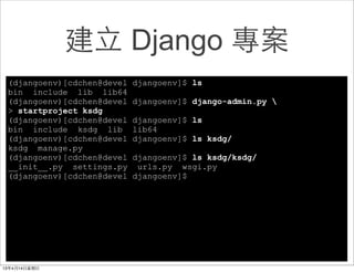 建⽴立 Django 專案
(djangoenv)[cdchen@devel   djangoenv]$ ls
bin include lib lib64
(djangoenv)[cdchen@devel   djangoenv]$ django-admin.py 
> startproject ksdg
(djangoenv)[cdchen@devel   djangoenv]$ ls
bin include ksdg lib       lib64
(djangoenv)[cdchen@devel   djangoenv]$ ls ksdg/
ksdg manage.py
(djangoenv)[cdchen@devel   djangoenv]$ ls ksdg/ksdg/
__init__.py settings.py     urls.py wsgi.py
(djangoenv)[cdchen@devel   djangoenv]$
 