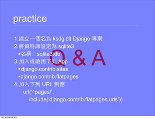 practice
1.建⽴立⼀一個名為 ksdg 的 Django 專案
2.將資料庫設定為 sqlite3
  •名稱：sqlite3.db
3.加⼊入或啟⽤用下列 App
  • django.contrib.sites
  •django.contrib.flatpages
4.加⼊入下列 URL 對應
     url(‘^pages/’,
        include(‘django.contrib.flatpages.urls’))
 