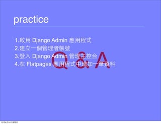 practice
1.啟⽤用 Django Admin 應⽤用程式
2.建⽴立⼀一個管理者帳號
3.登⼊入 Django Admin 管理主控台
4.在 Flatpages 應⽤用程式中增加⼀一筆資料
 
