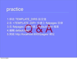 practice
1.修改 TEMPLATE_DIRS 設定值
2.在 <TEMPLATE_DIR> 中建⽴立 flatpages ⺫⽬目錄
3.在 flatpages ⺫⽬目錄中建⽴立 default.html 檔案
4.編輯 default.html
5.開啟 http://localhost:8000/pages/ 網址
 