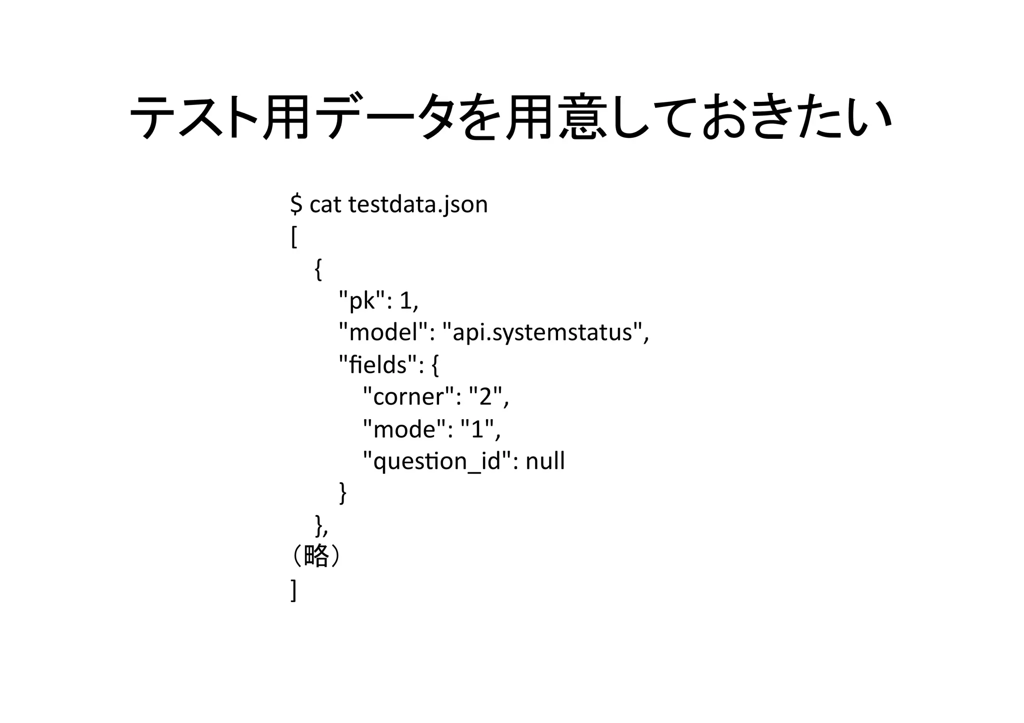 $	
  cat	
  testdata.json	
  	
  
[	
  
	
  	
  	
  	
  {	
  
	
  	
  	
  	
  	
  	
  	
  	
  "pk":	
  1,	
  	
  
	
  	
  	
  	
  	
  	
  	
  	
  "model":	
  "api.systemstatus",	
  	
  
	
  	
  	
  	
  	
  	
  	
  	
  "ﬁelds":	
  {	
  
	
  	
  	
  	
  	
  	
  	
  	
  	
  	
  	
  	
  "corner":	
  "2",	
  	
  
	
  	
  	
  	
  	
  	
  	
  	
  	
  	
  	
  	
  "mode":	
  "1",	
  	
  
	
  	
  	
  	
  	
  	
  	
  	
  	
  	
  	
  	
  "quesQon_id":	
  null	
  
	
  	
  	
  	
  	
  	
  	
  	
  }	
  
	
  	
  	
  	
  },	
  
                                   	
  
]	
  
 