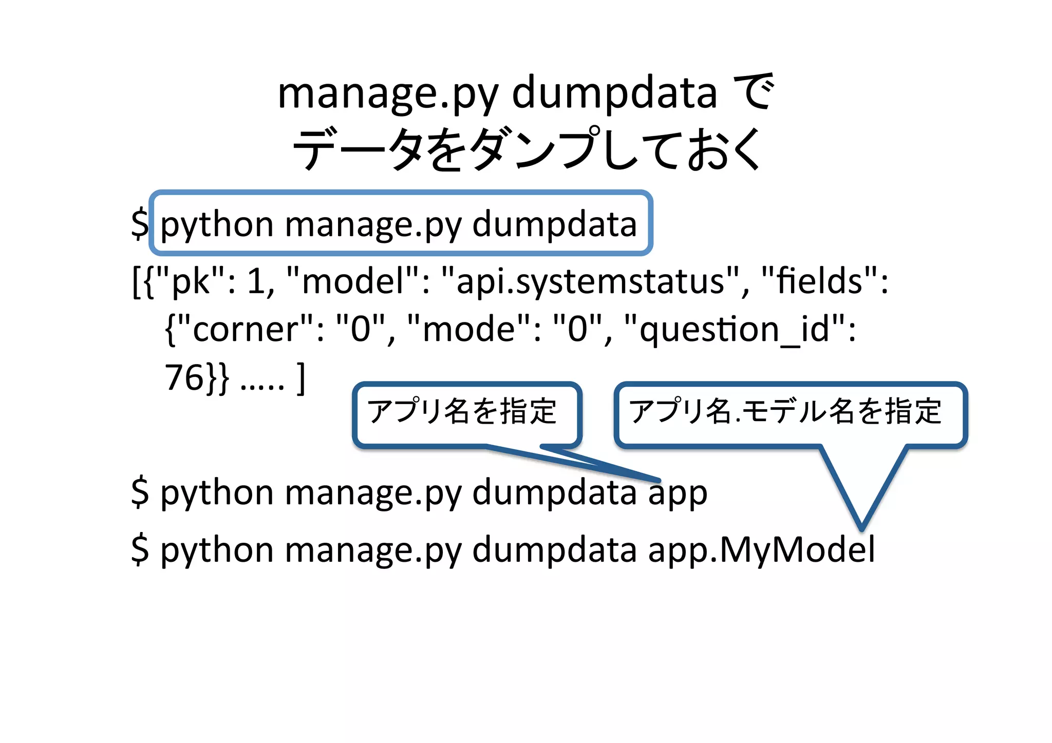 manage.py	
  dumpdata	
   	
  
                                      	
$	
  python	
  manage.py	
  dumpdata	
  
[{"pk":	
  1,	
  "model":	
  "api.systemstatus",	
  "ﬁelds":	
  
     {"corner":	
  "0",	
  "mode":	
  "0",	
  "quesQon_id":	
  
     76}}	
  …..	
  ]	
  
                                   	
             .                	

$	
  python	
  manage.py	
  dumpdata	
  app	
  
$	
  python	
  manage.py	
  dumpdata	
  app.MyModel	
  
 