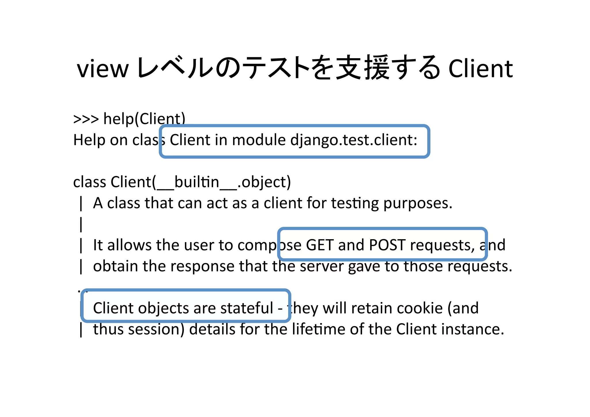 view	
                                                                                 	
  Client	
>>>	
  help(Client)	
  
Help	
  on	
  class	
  Client	
  in	
  module	
  django.test.client:	
  

class	
  Client(__builQn__.object)	
  
	
  |	
  	
  A	
  class	
  that	
  can	
  act	
  as	
  a	
  client	
  for	
  tesQng	
  purposes.	
  
	
  |	
  	
  	
  
	
  |	
  	
  It	
  allows	
  the	
  user	
  to	
  compose	
  GET	
  and	
  POST	
  requests,	
  and	
  
	
  |	
  	
  obtain	
  the	
  response	
  that	
  the	
  server	
  gave	
  to	
  those	
  requests.	
  
	
  …	
  
	
  |	
  	
  Client	
  objects	
  are	
  stateful	
  -­‐	
  they	
  will	
  retain	
  cookie	
  (and	
  
	
  |	
  	
  thus	
  session)	
  details	
  for	
  the	
  lifeQme	
  of	
  the	
  Client	
  instance.	
  
 