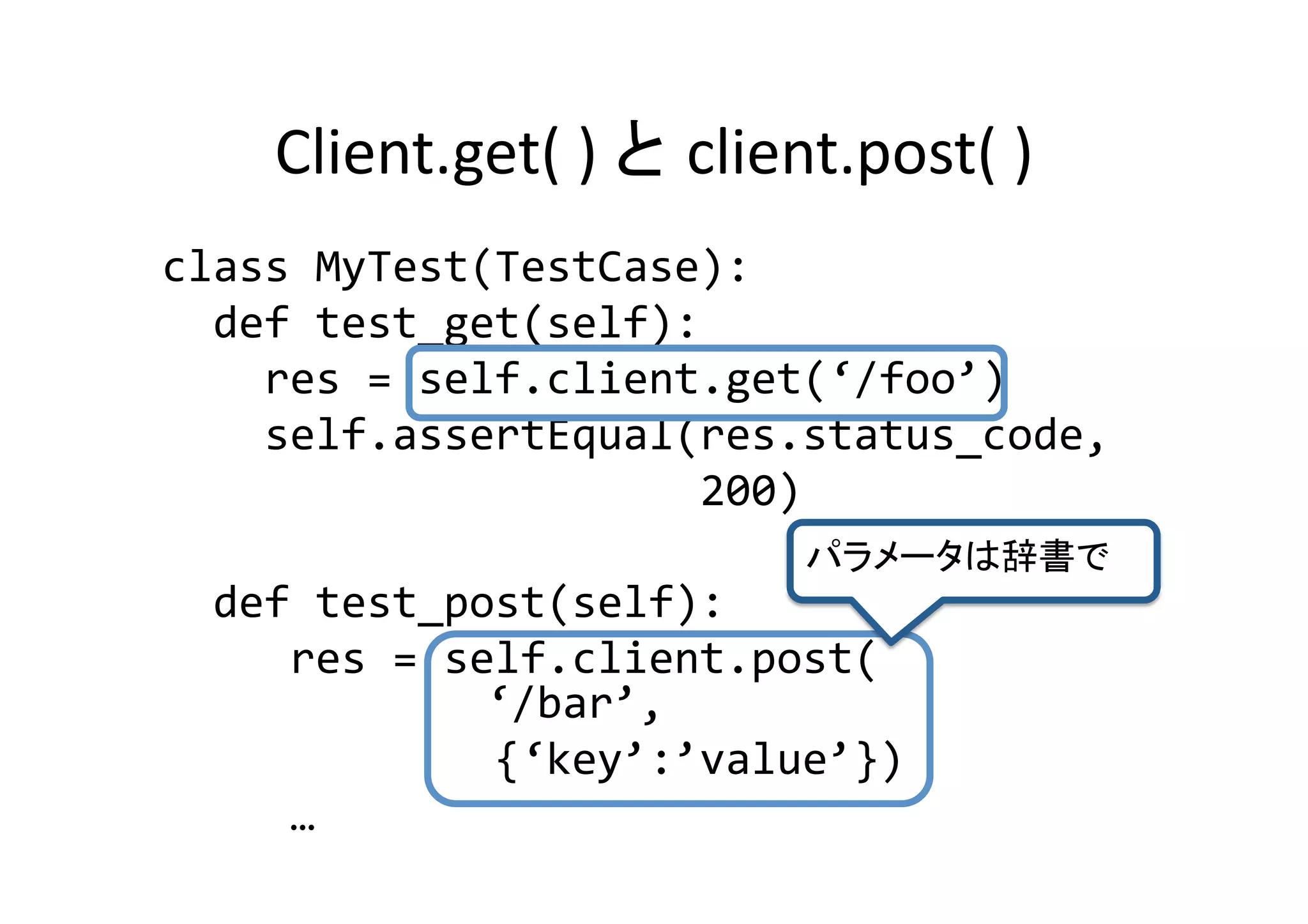 Client.get(	
  )	
                     client.post(	
  )	
class	
  MyTest(TestCase):	
  
	
  	
  def	
  test_get(self):	
  
	
  	
  	
  	
  res	
  =	
  self.client.get(‘/foo’)	
  
	
  	
  	
  	
  self.assertEqual(res.status_code,	
  
	
  	
  	
  	
  	
  	
  	
  	
  	
  	
  	
  	
  	
  	
  	
  	
  	
  	
  	
  	
  	
  200)	
  
                                                                                         	
	
  	
  def	
  test_post(self):	
  
	
  	
  	
  	
  	
  res	
  =	
  self.client.post(	
  
       	
  	
  	
  	
  	
  	
  	
  	
  	
  	
  	
  ‘/bar’,	
  	
  
	
  	
  	
  	
  	
  	
  	
  	
  	
  	
  	
  	
  	
  {‘key’:’value’})	
  
	
  	
  	
  	
  	
  …	
 