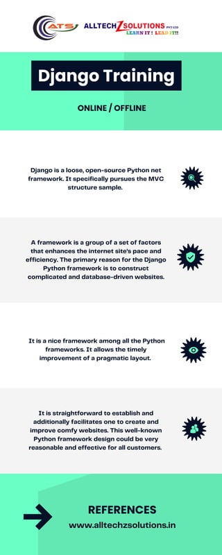 Django is a loose, open-source Python net
framework. It specifically pursues the MVC
structure sample.
A framework is a group of a set of factors
that enhances the internet site’s pace and
efficiency. The primary reason for the Django
Python framework is to construct
complicated and database-driven websites.
It is a nice framework among all the Python
frameworks. It allows the timely
improvement of a pragmatic layout.
It is straightforward to establish and
additionally facilitates one to create and
improve comfy websites. This well-known
Python framework design could be very
reasonable and effective for all customers.
www.alltechzsolutions.in
REFERENCES
Django Training
ONLINE / OFFLINE
 