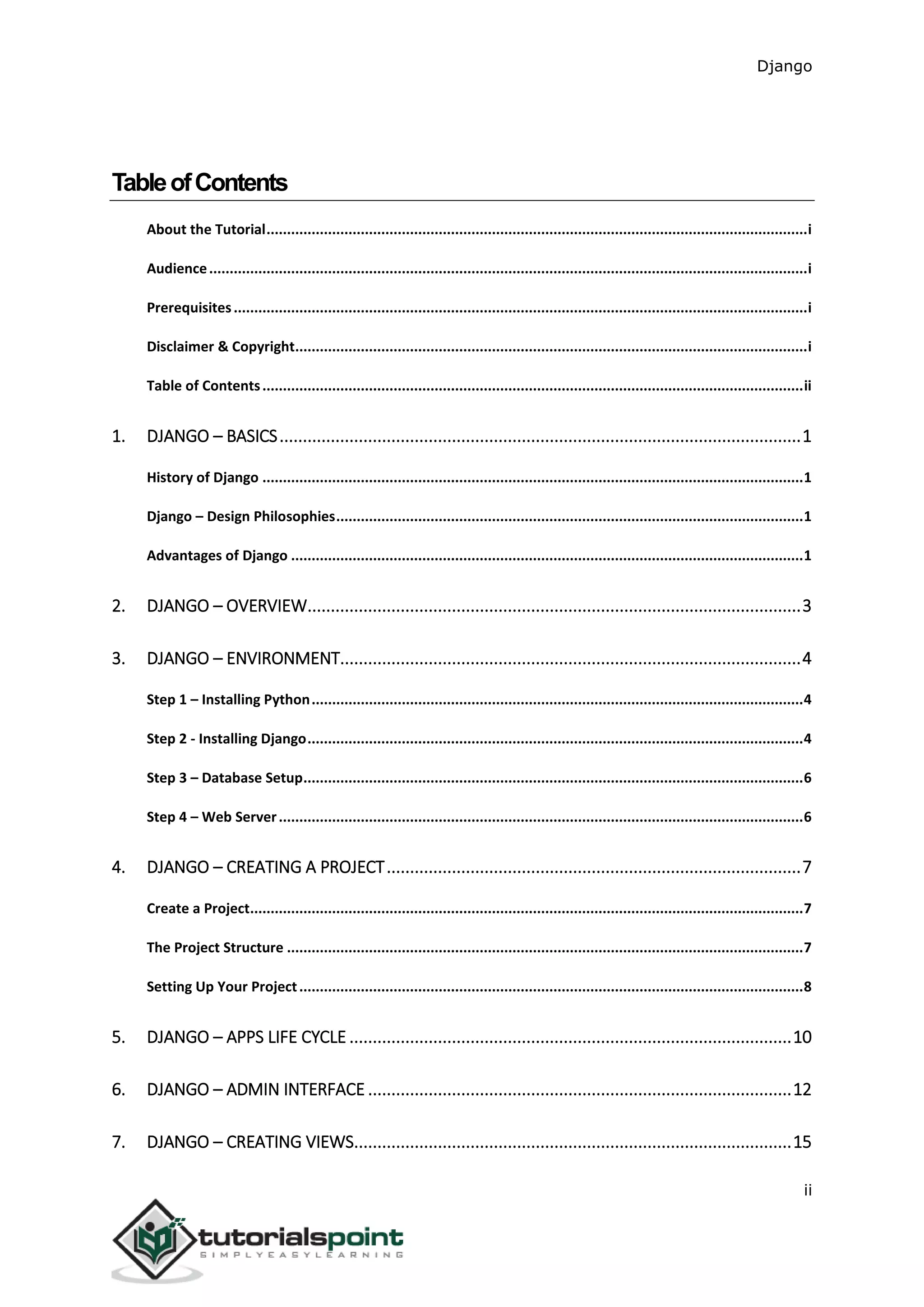 Django
ii
TableofContents
About the Tutorial....................................................................................................................................i
Audience..................................................................................................................................................i
Prerequisites............................................................................................................................................i
Disclaimer & Copyright.............................................................................................................................i
Table of Contents....................................................................................................................................ii
1. DJANGO – BASICS................................................................................................................1
History of Django ....................................................................................................................................1
Django – Design Philosophies..................................................................................................................1
Advantages of Django .............................................................................................................................1
2. DJANGO – OVERVIEW..........................................................................................................3
3. DJANGO – ENVIRONMENT...................................................................................................4
Step 1 – Installing Python........................................................................................................................4
Step 2 - Installing Django.........................................................................................................................4
Step 3 – Database Setup..........................................................................................................................6
Step 4 – Web Server................................................................................................................................6
4. DJANGO – CREATING A PROJECT.........................................................................................7
Create a Project.......................................................................................................................................7
The Project Structure ..............................................................................................................................7
Setting Up Your Project...........................................................................................................................8
5. DJANGO – APPS LIFE CYCLE ...............................................................................................10
6. DJANGO – ADMIN INTERFACE ...........................................................................................12
7. DJANGO – CREATING VIEWS..............................................................................................15
 