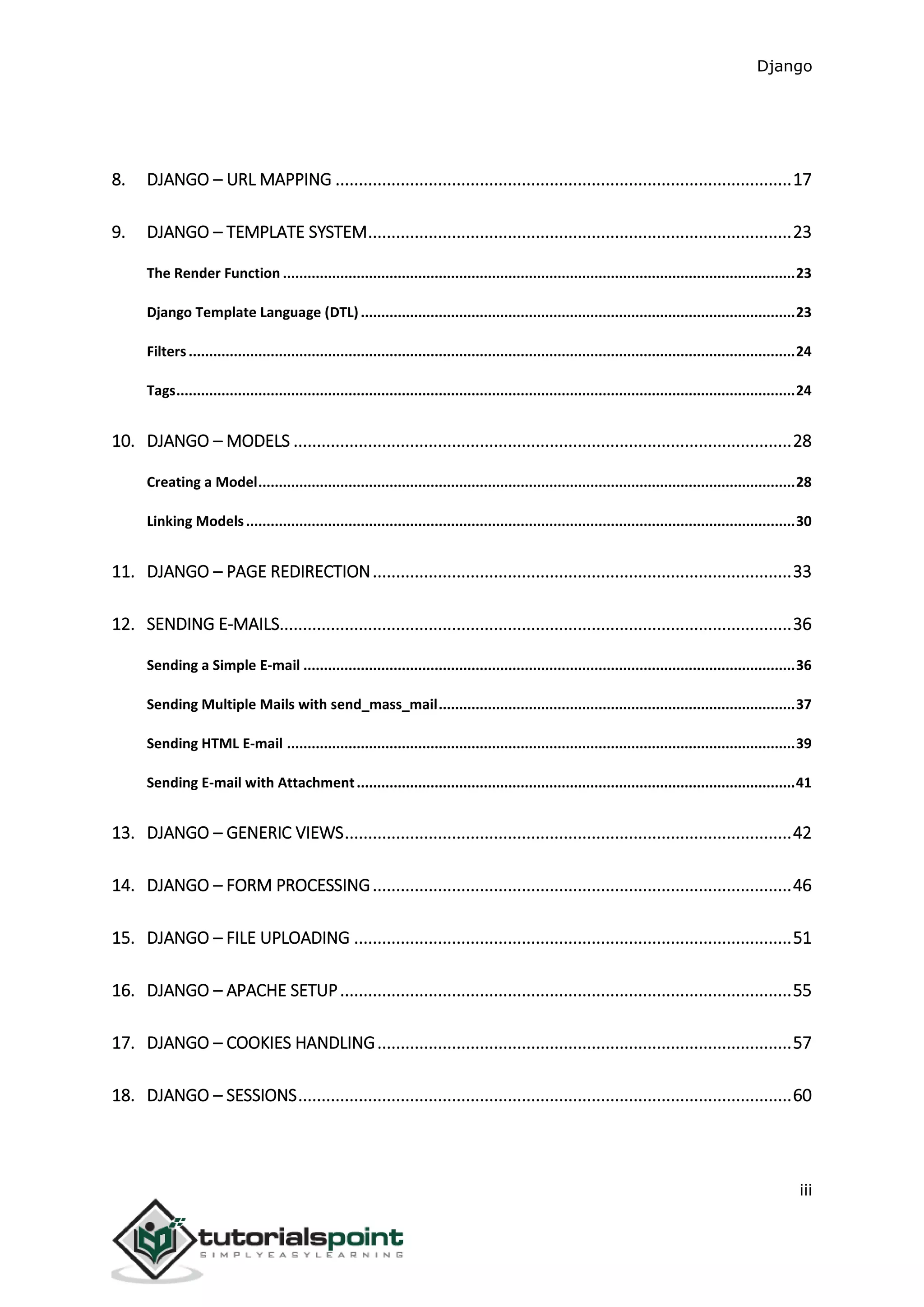 Django
iii
8. DJANGO – URL MAPPING ..................................................................................................17
9. DJANGO – TEMPLATE SYSTEM...........................................................................................23
The Render Function .............................................................................................................................23
Django Template Language (DTL)..........................................................................................................23
Filters....................................................................................................................................................24
Tags.......................................................................................................................................................24
10. DJANGO – MODELS ...........................................................................................................28
Creating a Model...................................................................................................................................28
Linking Models......................................................................................................................................30
11. DJANGO – PAGE REDIRECTION..........................................................................................33
12. SENDING E-MAILS..............................................................................................................36
Sending a Simple E-mail ........................................................................................................................36
Sending Multiple Mails with send_mass_mail.......................................................................................37
Sending HTML E-mail ............................................................................................................................39
Sending E-mail with Attachment...........................................................................................................41
13. DJANGO – GENERIC VIEWS................................................................................................42
14. DJANGO – FORM PROCESSING..........................................................................................46
15. DJANGO – FILE UPLOADING ..............................................................................................51
16. DJANGO – APACHE SETUP.................................................................................................55
17. DJANGO – COOKIES HANDLING.........................................................................................57
18. DJANGO – SESSIONS..........................................................................................................60
 