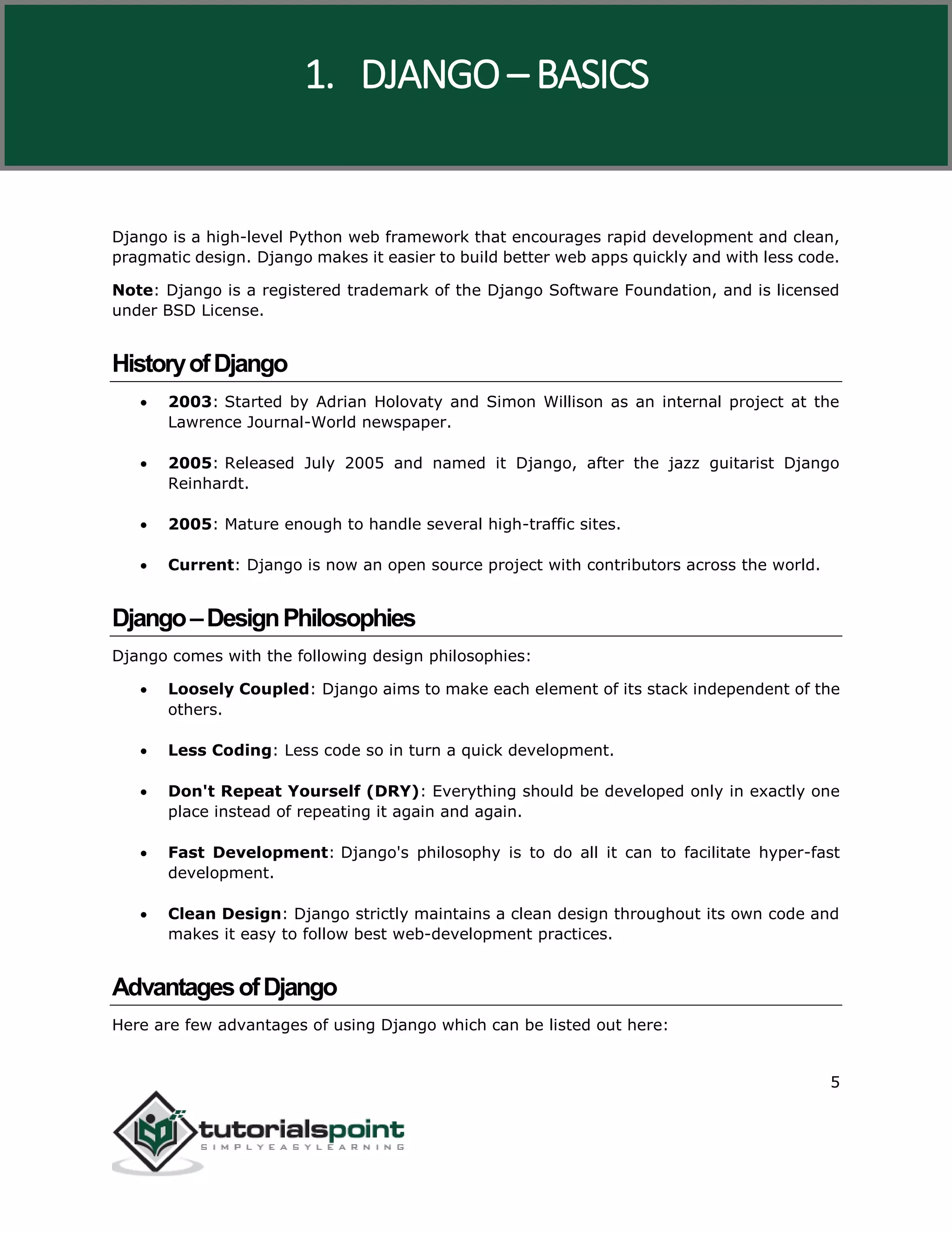 Django
5
Django is a high-level Python web framework that encourages rapid development and clean,
pragmatic design. Django makes it easier to build better web apps quickly and with less code.
Note: Django is a registered trademark of the Django Software Foundation, and is licensed
under BSD License.
HistoryofDjango
 2003: Started by Adrian Holovaty and Simon Willison as an internal project at the
Lawrence Journal-World newspaper.
 2005: Released July 2005 and named it Django, after the jazz guitarist Django
Reinhardt.
 2005: Mature enough to handle several high-traffic sites.
 Current: Django is now an open source project with contributors across the world.
Django–DesignPhilosophies
Django comes with the following design philosophies:
 Loosely Coupled: Django aims to make each element of its stack independent of the
others.
 Less Coding: Less code so in turn a quick development.
 Don't Repeat Yourself (DRY): Everything should be developed only in exactly one
place instead of repeating it again and again.
 Fast Development: Django's philosophy is to do all it can to facilitate hyper-fast
development.
 Clean Design: Django strictly maintains a clean design throughout its own code and
makes it easy to follow best web-development practices.
AdvantagesofDjango
Here are few advantages of using Django which can be listed out here:
1. DJANGO – BASICS
 