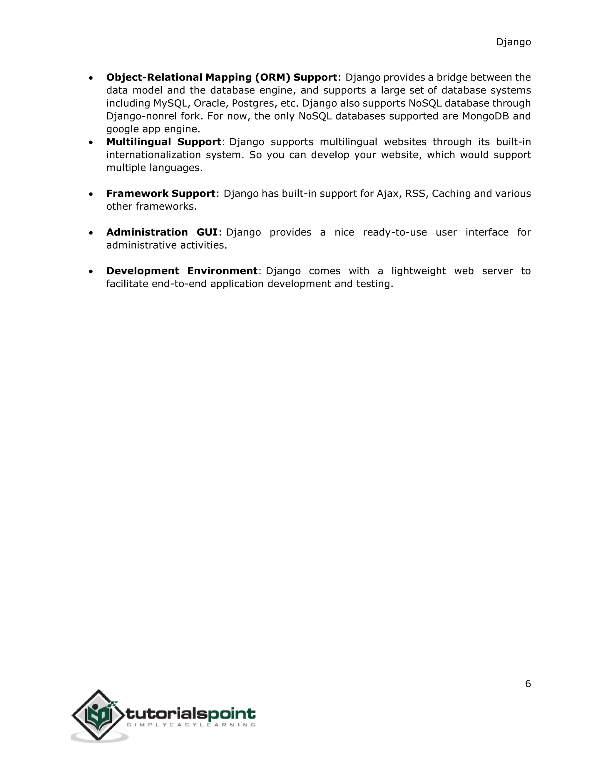 Django
6
 Object-Relational Mapping (ORM) Support: Django provides a bridge between the
data model and the database engine, and supports a large set of database systems
including MySQL, Oracle, Postgres, etc. Django also supports NoSQL database through
Django-nonrel fork. For now, the only NoSQL databases supported are MongoDB and
google app engine.
 Multilingual Support: Django supports multilingual websites through its built-in
internationalization system. So you can develop your website, which would support
multiple languages.
 Framework Support: Django has built-in support for Ajax, RSS, Caching and various
other frameworks.
 Administration GUI: Django provides a nice ready-to-use user interface for
administrative activities.
 Development Environment: Django comes with a lightweight web server to
facilitate end-to-end application development and testing.
 