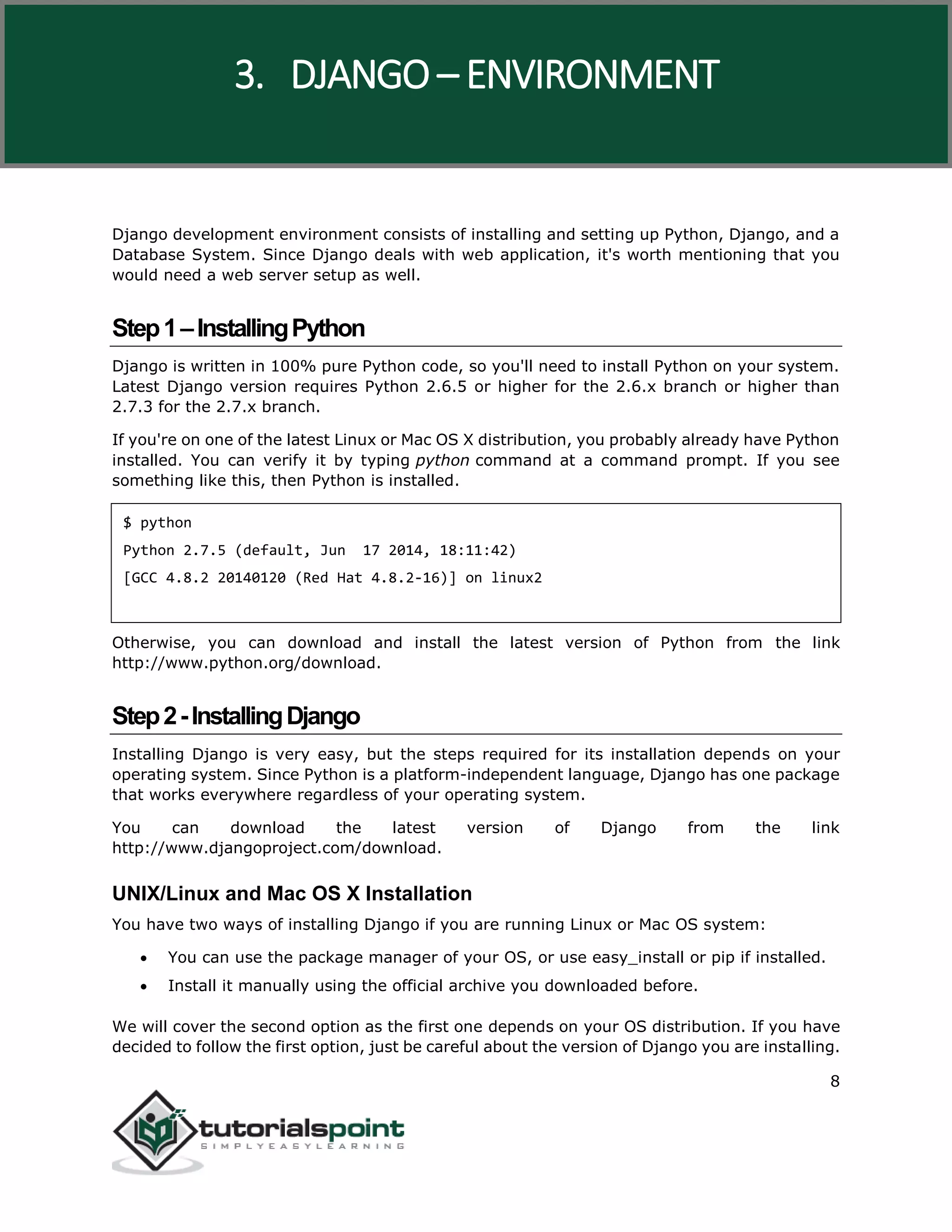 Django
8
Django development environment consists of installing and setting up Python, Django, and a
Database System. Since Django deals with web application, it's worth mentioning that you
would need a web server setup as well.
Step1–InstallingPython
Django is written in 100% pure Python code, so you'll need to install Python on your system.
Latest Django version requires Python 2.6.5 or higher for the 2.6.x branch or higher than
2.7.3 for the 2.7.x branch.
If you're on one of the latest Linux or Mac OS X distribution, you probably already have Python
installed. You can verify it by typing python command at a command prompt. If you see
something like this, then Python is installed.
$ python
Python 2.7.5 (default, Jun 17 2014, 18:11:42)
[GCC 4.8.2 20140120 (Red Hat 4.8.2-16)] on linux2
Otherwise, you can download and install the latest version of Python from the link
http://www.python.org/download.
Step2-InstallingDjango
Installing Django is very easy, but the steps required for its installation depends on your
operating system. Since Python is a platform-independent language, Django has one package
that works everywhere regardless of your operating system.
You can download the latest version of Django from the link
http://www.djangoproject.com/download.
UNIX/Linux and Mac OS X Installation
You have two ways of installing Django if you are running Linux or Mac OS system:
 You can use the package manager of your OS, or use easy_install or pip if installed.
 Install it manually using the official archive you downloaded before.
We will cover the second option as the first one depends on your OS distribution. If you have
decided to follow the first option, just be careful about the version of Django you are installing.
3. DJANGO – ENVIRONMENT
 