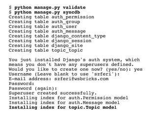 $ python   manage.py validate
$ python   manage.py syncdb
Creating   table auth_permission
Creating   table auth_group
Creating   table auth_user
Creating   table auth_message
Creating   table django_content_type
Creating   table django_session
Creating   table django_site
Creating   table topic_topic

You just installed Django's auth system, which
means you don't have any superusers defined.
Would you like to create one now? (yes/no): yes
Username (Leave blank to use 'szferi'):
E-mail address: szferi@wsbricks.com
Password:
Password (again):
Superuser created successfully.
Installing index for auth.Permission model
Installing index for auth.Message model
Installing index for topic.Topic model
 