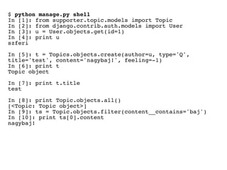 $ python manage.py shell
In [1]: from supporter.topic.models import Topic
In [2]: from django.contrib.auth.models import User
In [3]: u = User.objects.get(id=1)
In [4]: print u
szferi

In [5]: t = Topics.objects.create(author=u, type='Q',
title='test', content='nagybaj!', feeling=-1)
In [6]: print t
Topic object

In [7]: print t.title
test

In [8]: print Topic.objects.all()
[<Topic: Topic object>]
In [9]: ts = Topic.objects.filter(content__contains='baj')
In [10]: print ts[0].content
nagybaj!
 