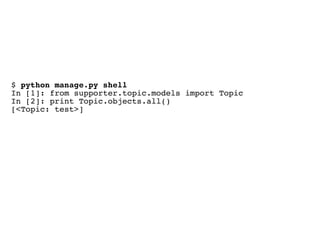 $ python manage.py shell
In [1]: from supporter.topic.models import Topic
In [2]: print Topic.objects.all()
[<Topic: test>]
 