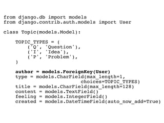 from django.db import models
from django.contrib.auth.models import User

class Topic(models.Model):

    TOPIC_TYPES = (
        ('Q', 'Question'),
        ('I', 'Idea'),
        ('P', 'Problem'),
    )

    author = models.ForeignKey(User)
    type = models.CharField(max_length=1,
                          choices=TOPIC_TYPES)
    title = models.CharField(max_length=128)
    content = models.TextField()
    feeling = models.IntegerField()
    created = models.DateTimeField(auto_now_add=True)
 