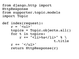 from django.http import
HttpResponse
from supporter.topic.models
import Topic

def index(request):
    r = '<ul>'
    topics = Topic.objects.all()
    for t in topics:
        r += "<li>%s</li>" % 
                        t.title
    r += '</ul>'
    return HttpResponse(r)
 