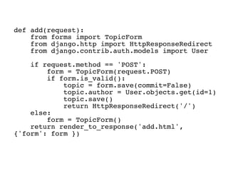 def add(request):
    from forms import TopicForm
    from django.http import HttpResponseRedirect
    from django.contrib.auth.models import User

    if request.method == 'POST':
        form = TopicForm(request.POST)
        if form.is_valid():
            topic = form.save(commit=False)
            topic.author = User.objects.get(id=1)
            topic.save()
            return HttpResponseRedirect('/')
    else:
        form = TopicForm()
    return render_to_response('add.html',
{'form': form })
 