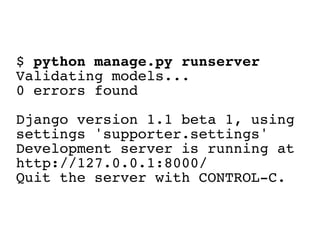 $ python manage.py runserver
Validating models...
0 errors found

Django version 1.1 beta 1, using
settings 'supporter.settings'
Development server is running at
http://127.0.0.1:8000/
Quit the server with CONTROL-C.
 