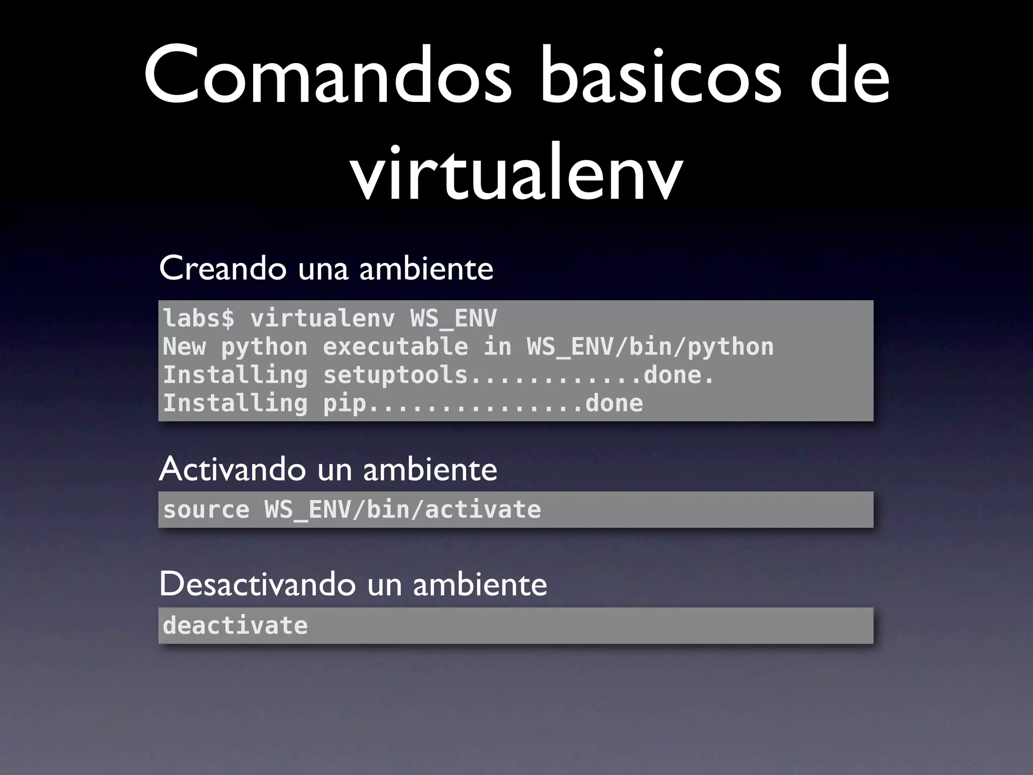 Comandos basicos de
    virtualenv
Creando una ambiente
labs$ virtualenv WS_ENV
New python executable in WS_ENV/bin/python
Installing setuptools............done.
Installing pip...............done

Activando un ambiente
source WS_ENV/bin/activate


Desactivando un ambiente
deactivate
 