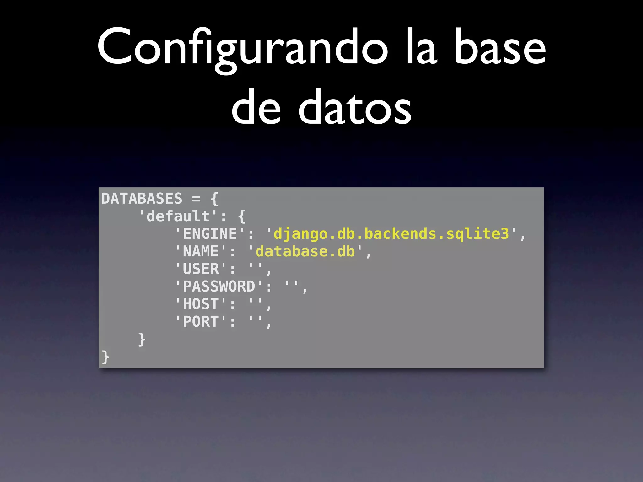 Conﬁgurando la base
     de datos
DATABASES = {
    'default': {
        'ENGINE': 'django.db.backends.sqlite3',
        'NAME': 'database.db',
        'USER': '',
        'PASSWORD': '',
        'HOST': '',
        'PORT': '',
    }
}
 