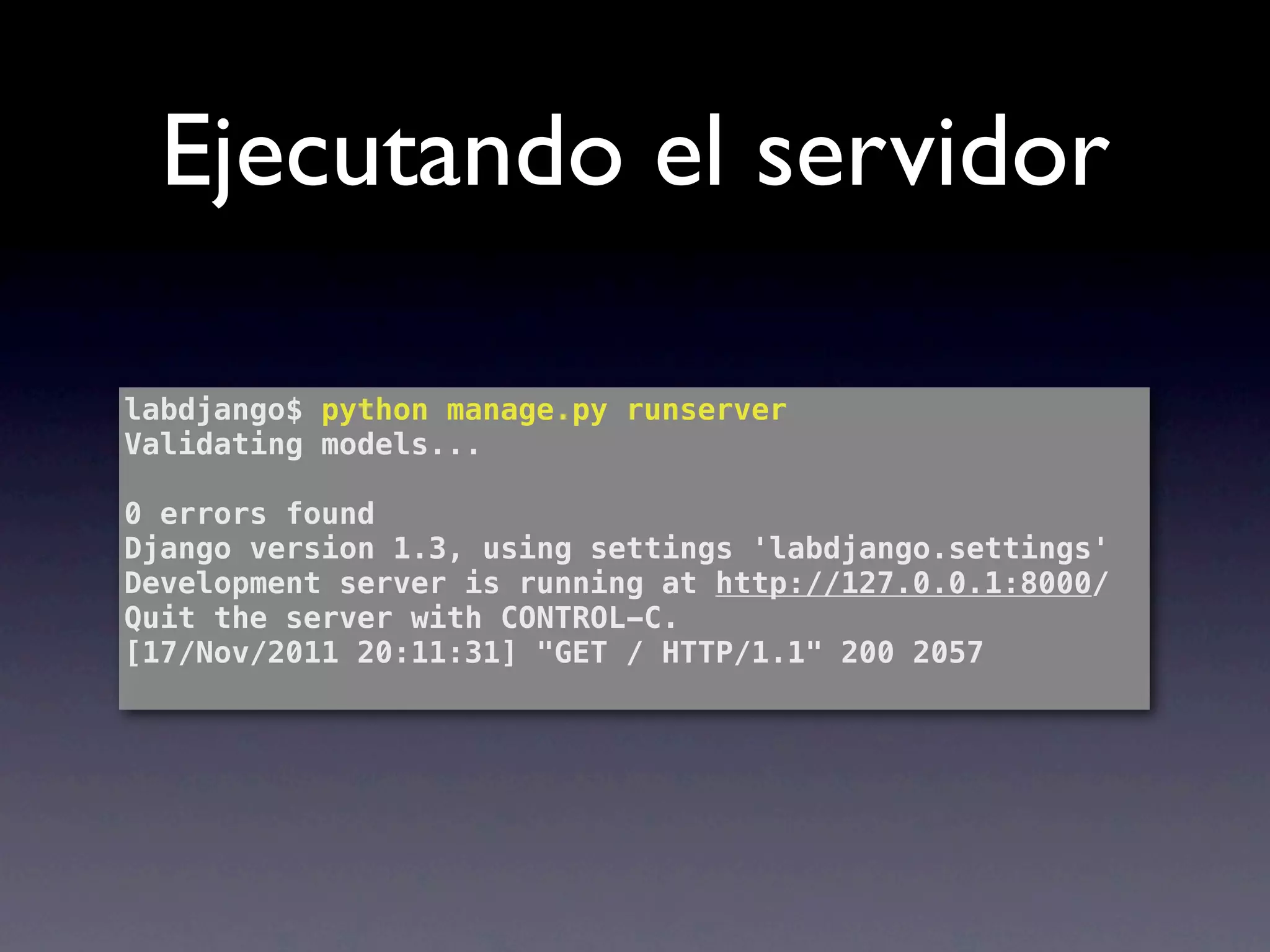 Ejecutando el servidor

labdjango$ python manage.py runserver
Validating models...

0 errors found
Django version 1.3, using settings 'labdjango.settings'
Development server is running at http://127.0.0.1:8000/
Quit the server with CONTROL-C.
[17/Nov/2011 20:11:31] "GET / HTTP/1.1" 200 2057
 