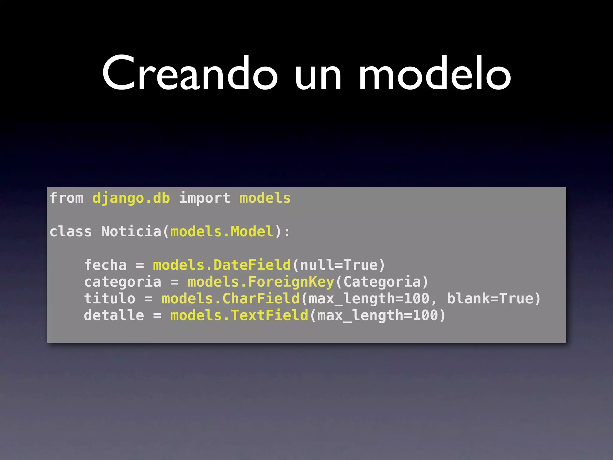 Creando un modelo

from django.db import models

class Noticia(models.Model):

    fecha = models.DateField(null=True)
    categoria = models.ForeignKey(Categoria)
    titulo = models.CharField(max_length=100, blank=True)
    detalle = models.TextField(max_length=100)
 