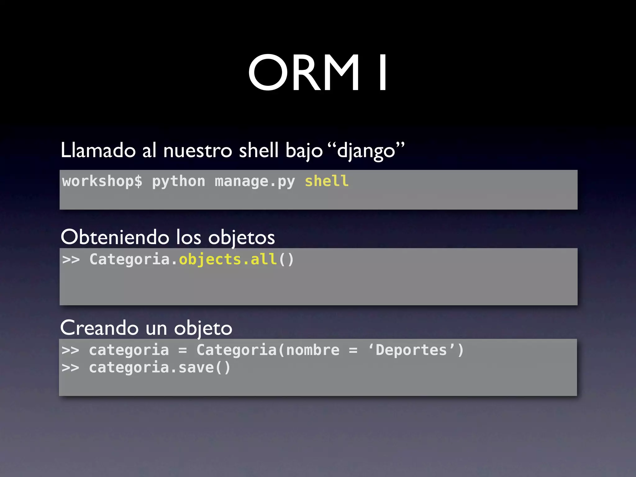 ORM I
Llamado al nuestro shell bajo “django”
workshop$ python manage.py shell


Obteniendo los objetos
>> Categoria.objects.all()



Creando un objeto
>> categoria = Categoria(nombre = ‘Deportes’)
>> categoria.save()
 