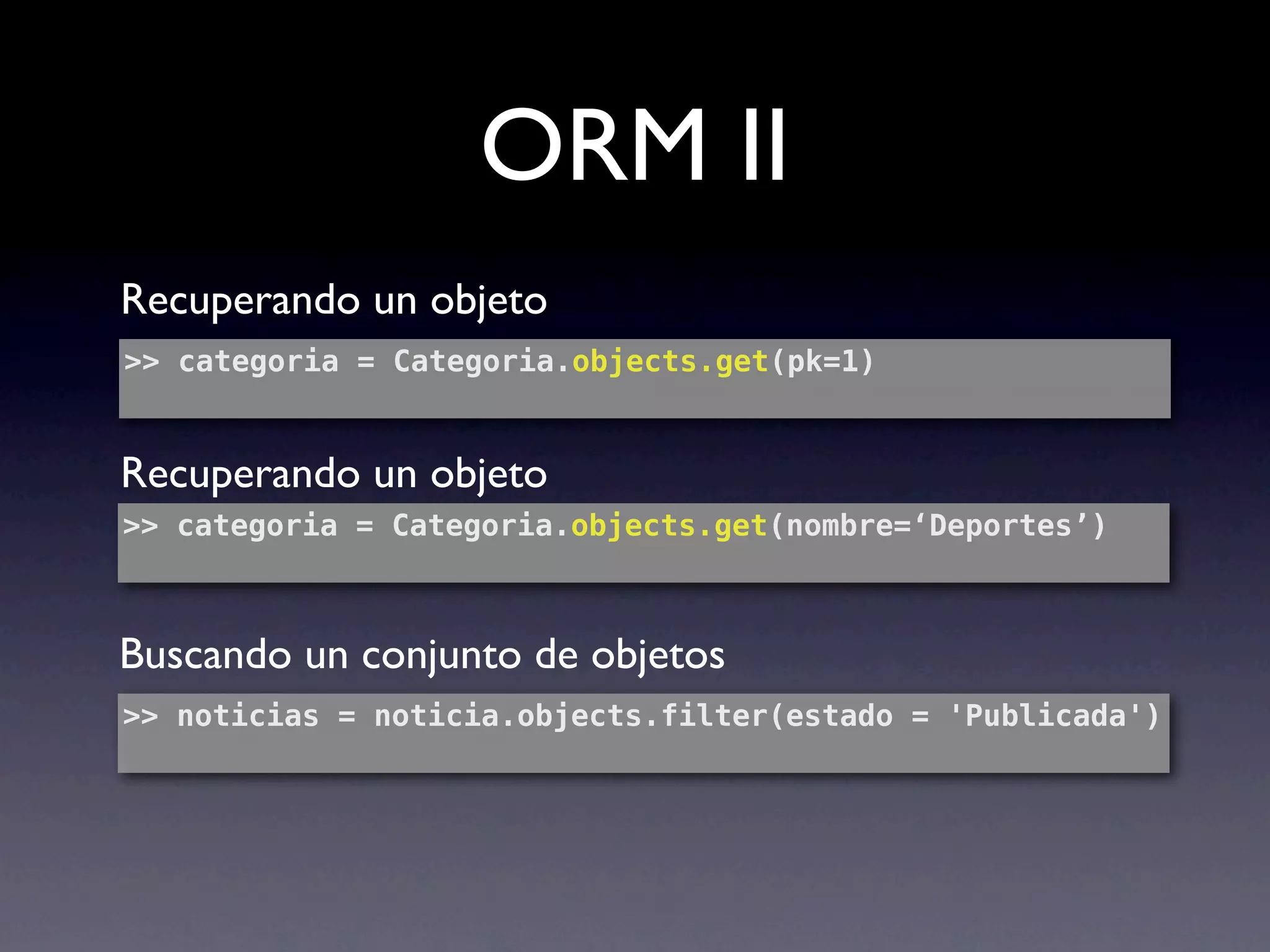 ORM II
Recuperando un objeto
>> categoria = Categoria.objects.get(pk=1)


Recuperando un objeto
>> categoria = Categoria.objects.get(nombre=‘Deportes’)



Buscando un conjunto de objetos
>> noticias = noticia.objects.filter(estado = 'Publicada')
 