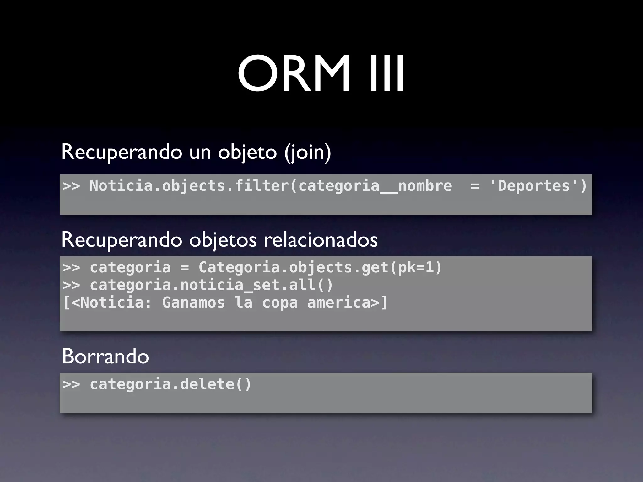 ORM III
Recuperando un objeto (join)
>> Noticia.objects.filter(categoria__nombre   = 'Deportes')


Recuperando objetos relacionados
>> categoria = Categoria.objects.get(pk=1)
>> categoria.noticia_set.all()
[<Noticia: Ganamos la copa america>]


Borrando
>> categoria.delete()
 