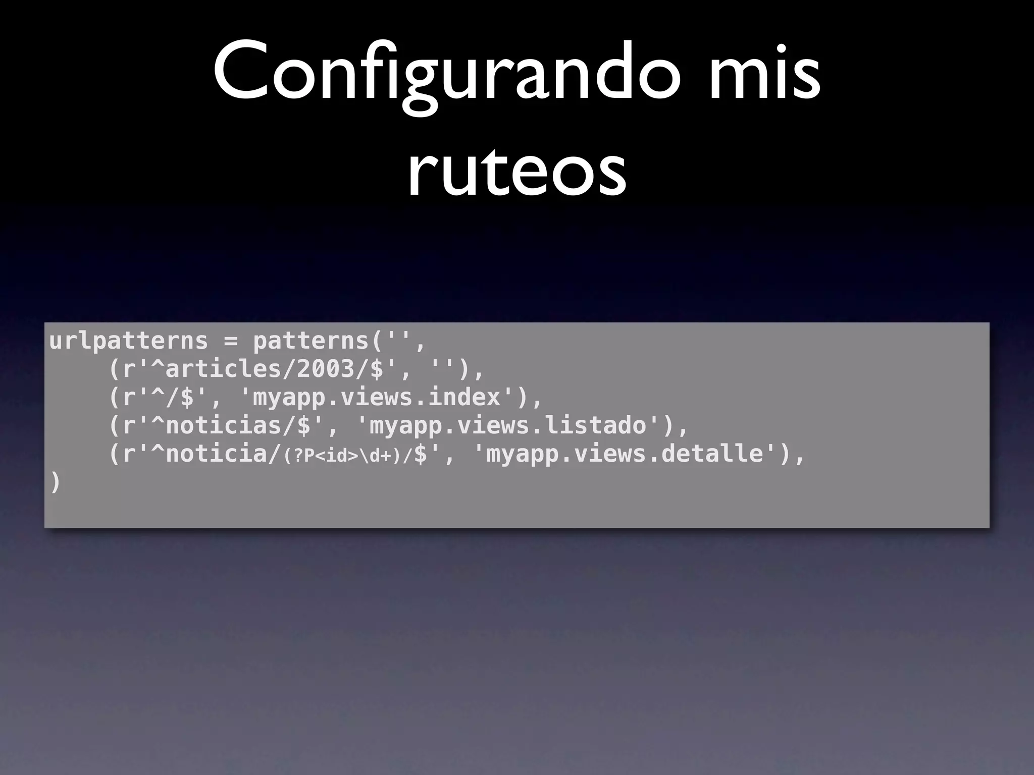 Conﬁgurando mis
               ruteos
urlpatterns = patterns('',
    (r'^articles/2003/$', ''),
    (r'^/$', 'myapp.views.index'),
    (r'^noticias/$', 'myapp.views.listado'),
    (r'^noticia/(?P<id>d+)/$', 'myapp.views.detalle'),
)
 