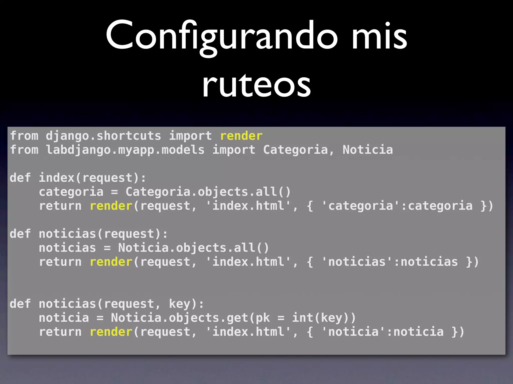 Conﬁgurando mis
                 ruteos
from django.shortcuts import render
from labdjango.myapp.models import Categoria, Noticia

def index(request):
    categoria = Categoria.objects.all()
    return render(request, 'index.html', { 'categoria':categoria })

def noticias(request):
    noticias = Noticia.objects.all()
    return render(request, 'index.html', { 'noticias':noticias })


def noticias(request, key):
    noticia = Noticia.objects.get(pk = int(key))
    return render(request, 'index.html', { 'noticia':noticia })
 