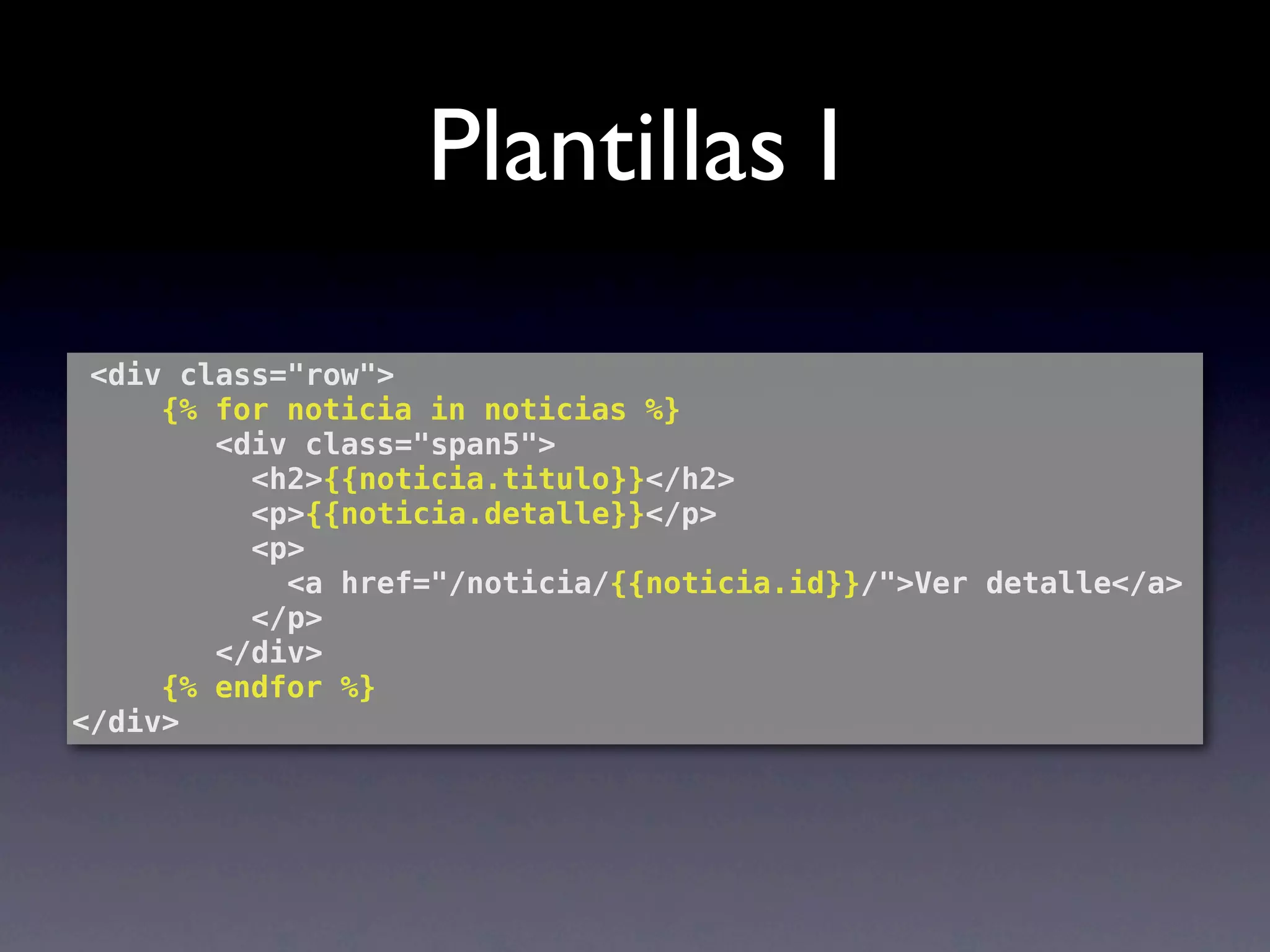 Plantillas I
 <div class="row">
! ! {% for noticia in noticias %}
        <div class="span5">
          <h2>{{noticia.titulo}}</h2>
          <p>{{noticia.detalle}}</p>
          <p>
            <a href="/noticia/{{noticia.id}}/">Ver detalle</a>
          </p>
        </div>
 ! ! {% endfor %}
</div>
 