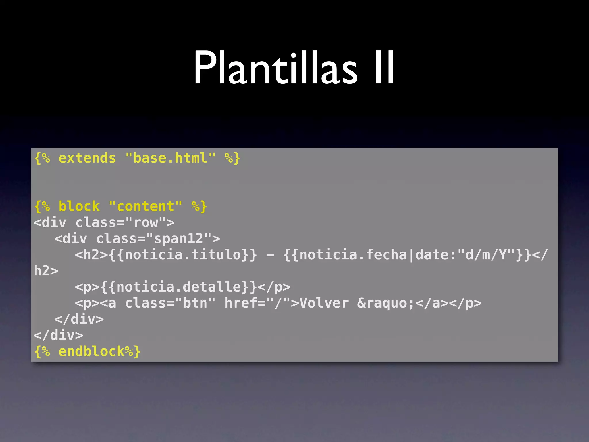 Plantillas II
{% extends "base.html" %}


{% block "content" %}
<div class="row">
! <div class="span12">
! ! <h2>{{noticia.titulo}} - {{noticia.fecha|date:"d/m/Y"}}</
h2>
! ! <p>{{noticia.detalle}}</p>
! ! <p><a class="btn" href="/">Volver &raquo;</a></p>
! </div>
</div>
{% endblock%}
 