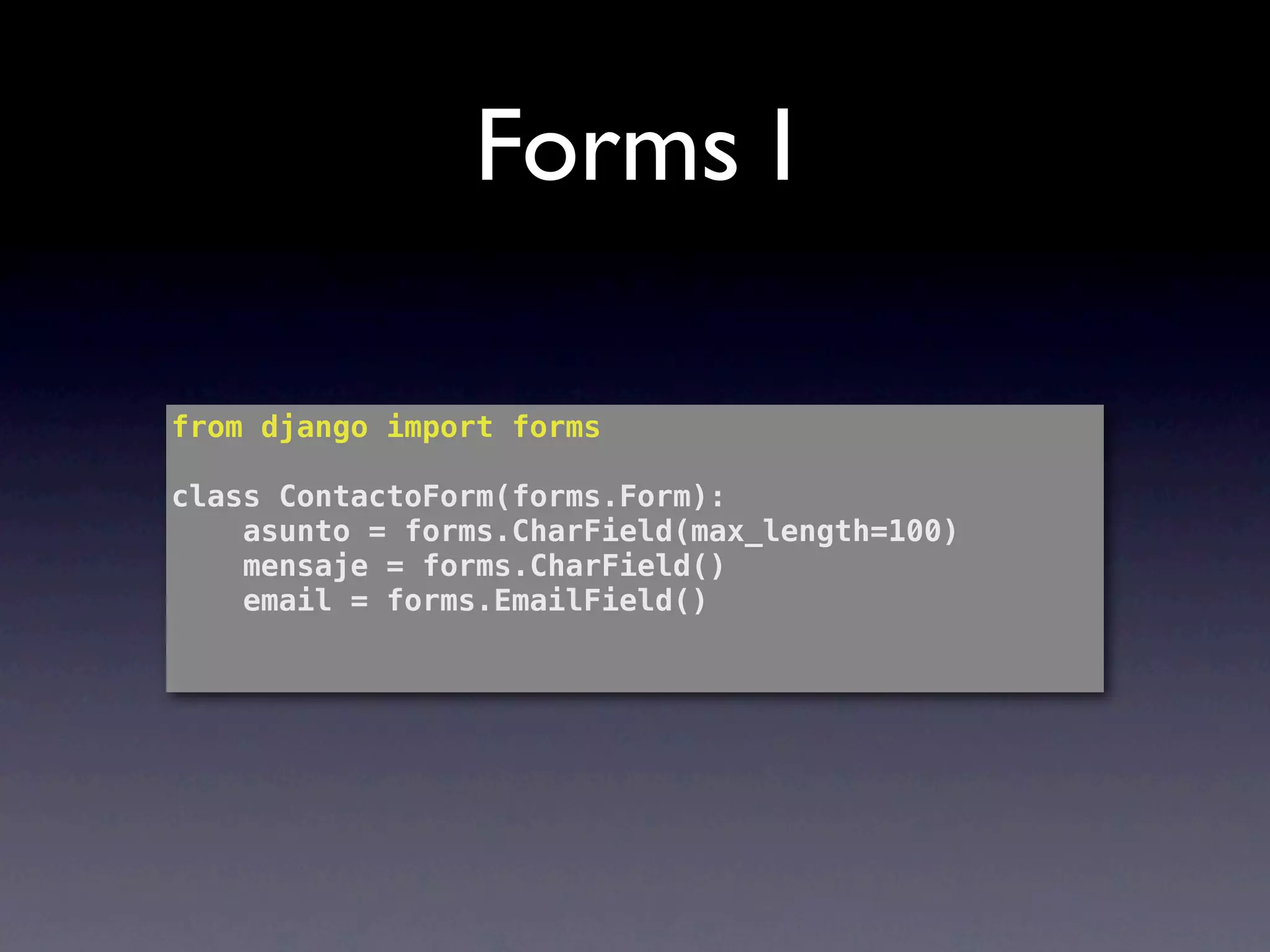 Forms I

from django import forms

class ContactoForm(forms.Form):
    asunto = forms.CharField(max_length=100)
    mensaje = forms.CharField()
    email = forms.EmailField()
 