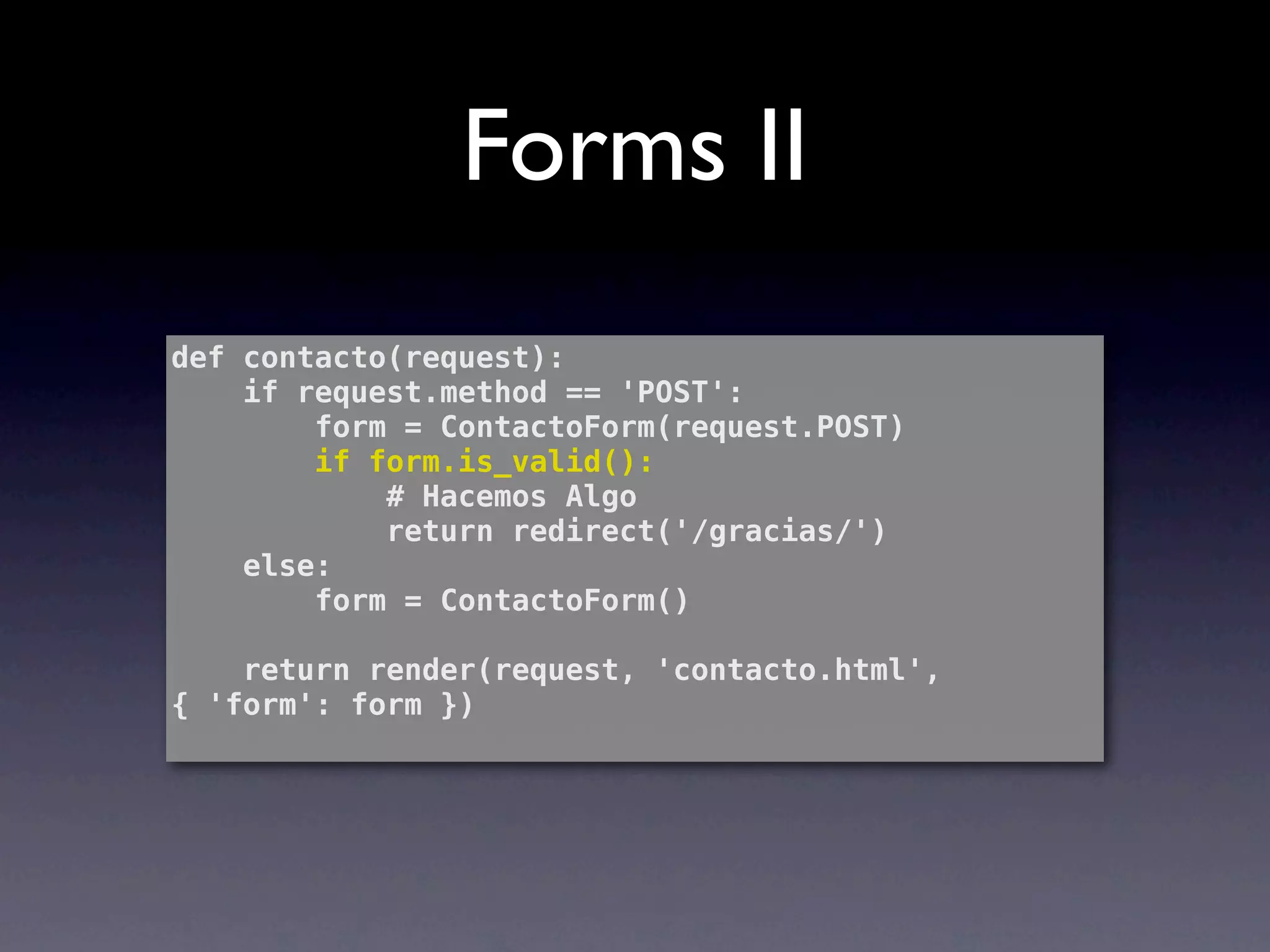 Forms II
def contacto(request):
    if request.method == 'POST':
        form = ContactoForm(request.POST)
        if form.is_valid():
            # Hacemos Algo
            return redirect('/gracias/')
    else:
        form = ContactoForm()

    return render(request, 'contacto.html',
{ 'form': form })
 