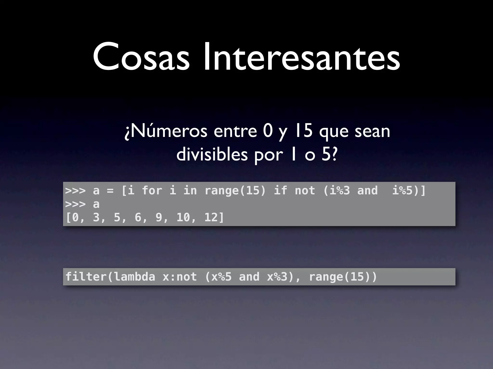 Cosas Interesantes
        ¿Números entre 0 y 15 que sean
            divisibles por 1 o 5?
>>> a = [i for i in range(15) if not (i%3 and   i%5)]
>>> a
[0, 3, 5, 6, 9, 10, 12]




filter(lambda x:not (x%5 and x%3), range(15))
 