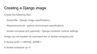 Creating a Django image
Create the following files:
Dockerfile - Django image specifications
Requirements.txt - python environment specifications
docker-compose.yml (optional) - Django container runtime settings
Image can be created via command line or docker-compose.yml:
$ docker build -t <IMAGE_NAME> .
$ docker-compose up -d
 