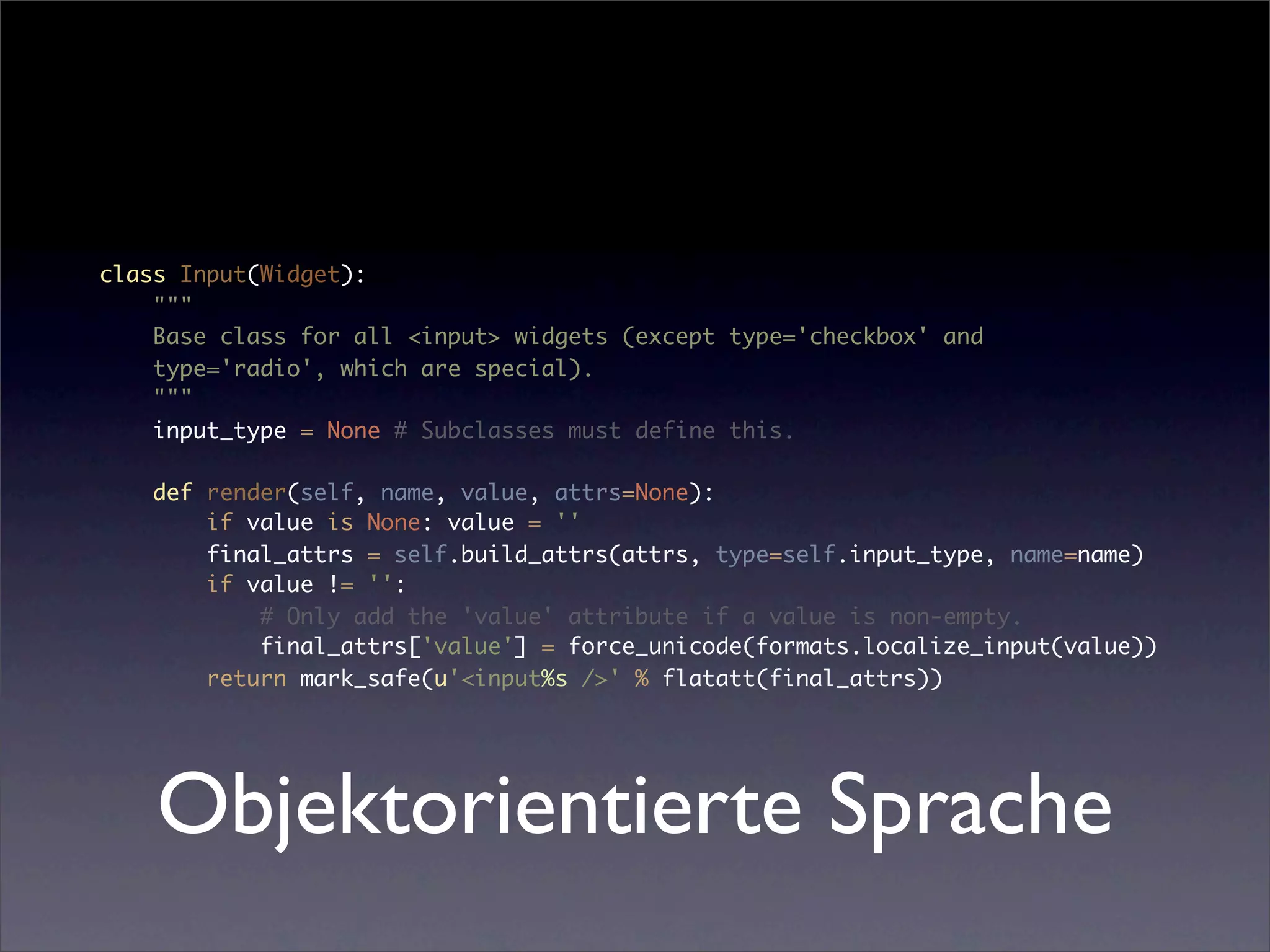 class Input(Widget):
    """
    Base class for all <input> widgets (except type='checkbox' and
    type='radio', which are special).
    """
    input_type = None # Subclasses must define this.

   def render(self, name, value, attrs=None):
       if value is None: value = ''
       final_attrs = self.build_attrs(attrs, type=self.input_type, name=name)
       if value != '':
           # Only add the 'value' attribute if a value is non-empty.
           final_attrs['value'] = force_unicode(formats.localize_input(value))
       return mark_safe(u'<input%s />' % flatatt(final_attrs))




    Objektorientierte Sprache
 