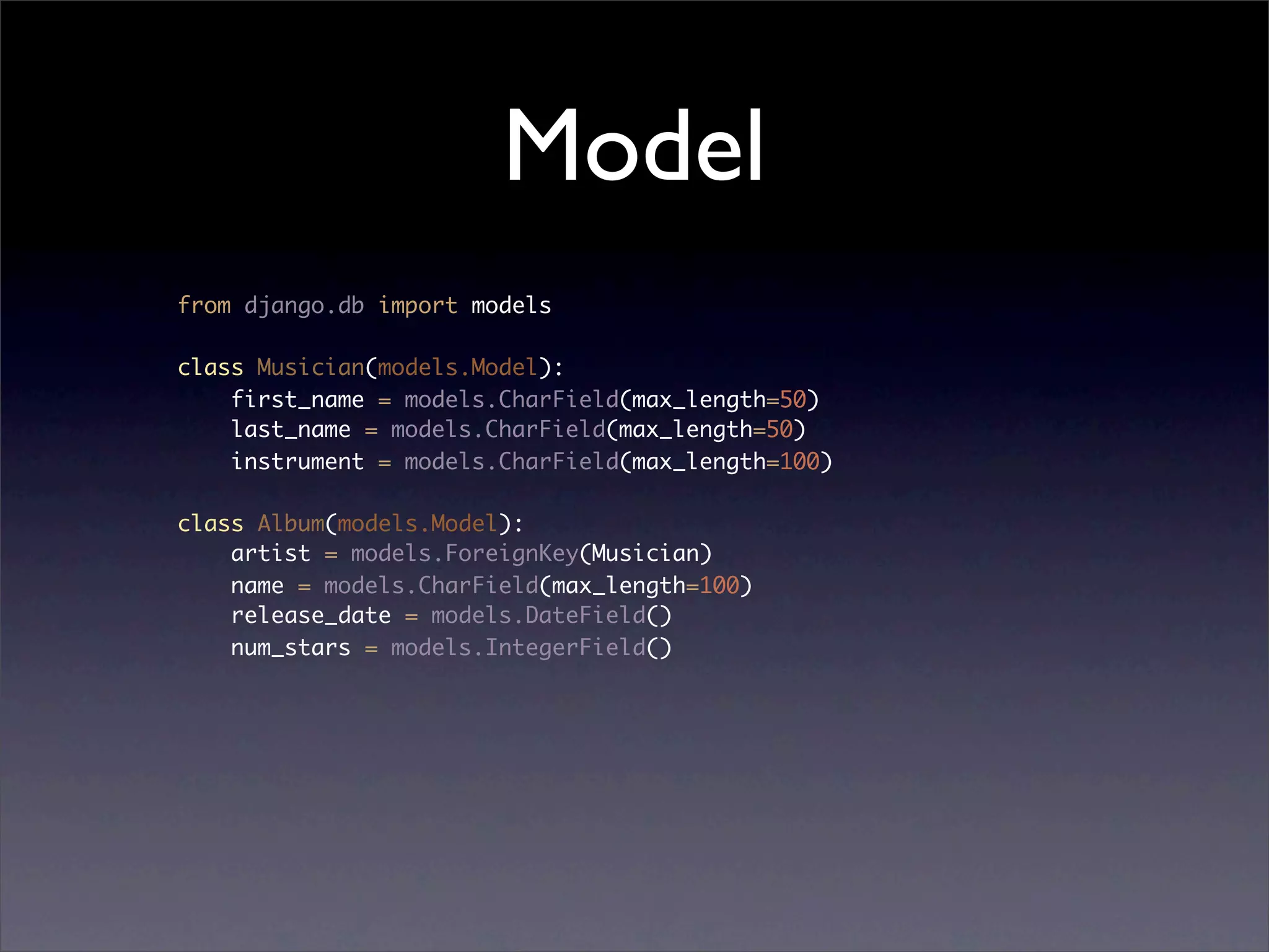Model
from django.db import models

class Musician(models.Model):
    first_name = models.CharField(max_length=50)
    last_name = models.CharField(max_length=50)
    instrument = models.CharField(max_length=100)

class Album(models.Model):
    artist = models.ForeignKey(Musician)
    name = models.CharField(max_length=100)
    release_date = models.DateField()
    num_stars = models.IntegerField()
 