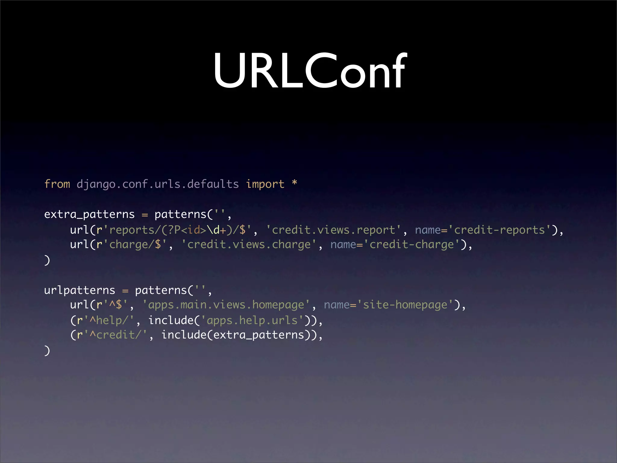 URLConf
from django.conf.urls.defaults import *

extra_patterns = patterns('',
    url(r'reports/(?P<id>d+)/$', 'credit.views.report', name='credit-reports'),
    url(r'charge/$', 'credit.views.charge', name='credit-charge'),
)

urlpatterns = patterns('',
    url(r'^$', 'apps.main.views.homepage', name='site-homepage'),
    (r'^help/', include('apps.help.urls')),
    (r'^credit/', include(extra_patterns)),
)
 