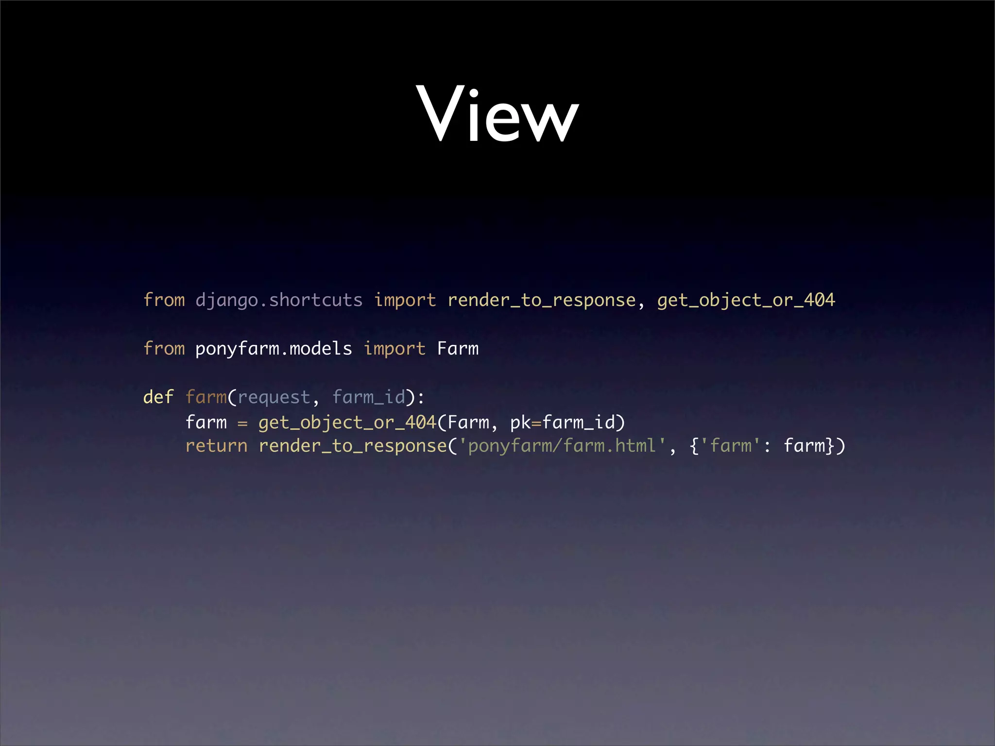 View

from django.shortcuts import render_to_response, get_object_or_404

from ponyfarm.models import Farm

def farm(request, farm_id):
    farm = get_object_or_404(Farm, pk=farm_id)
    return render_to_response('ponyfarm/farm.html', {'farm': farm})
 